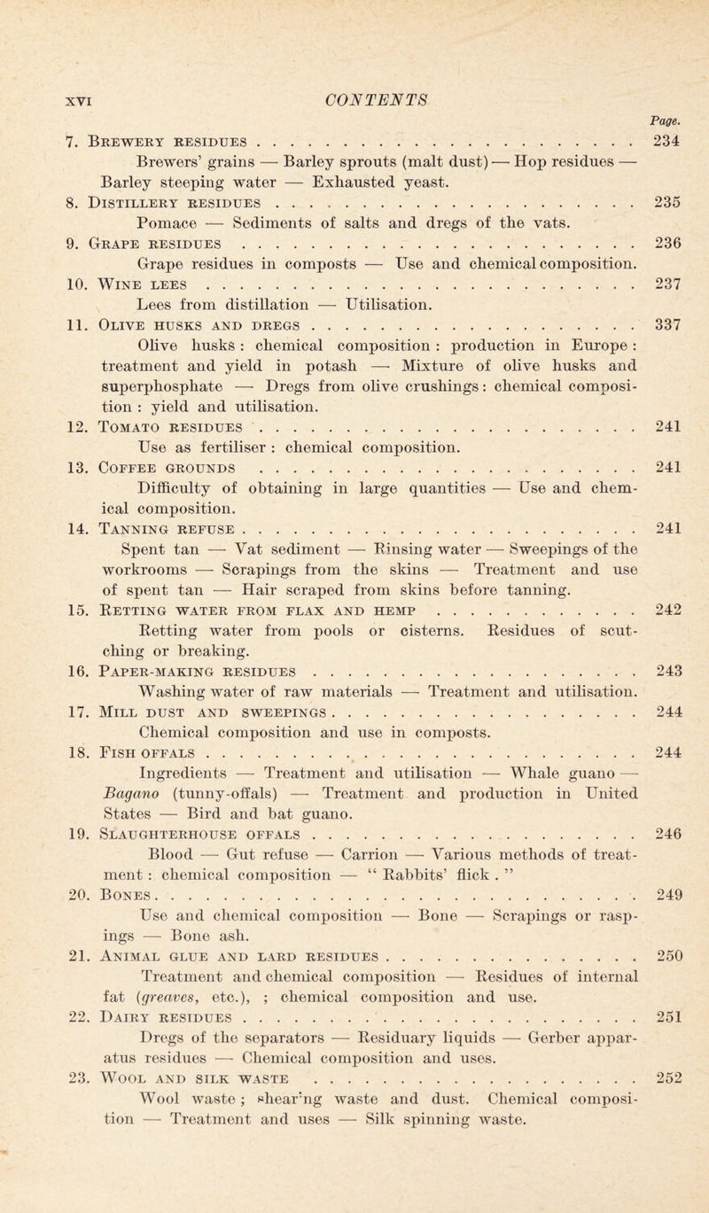 Page. 7. Brewery residues.234 Brewers’ grains — Barley sprouts (malt dust) — Hop residues — Barley steeping water — Exhausted yeast. 8. Distillery residues.235 Pomace — Sediments of salts and dregs of the vats. 9. Grape residues.236 Grape residues in composts — Use and chemical composition. 10. Wine lees.237 Lees from distillation — Utilisation. 11. Olive husks and dregs.337 Olive husks : chemical composition : production in Europe : treatment and yield in potash — Mixture of olive husks and superphosphate — Dregs from olive crushings: chemical composi¬ tion : yield and utilisation. 12. Tomato residues.241 Use as fertiliser : chemical composition. 13. Coffee grounds .241 Difficulty of obtaining in large quantities — Use and chem¬ ical composition. 14. Tanning refuse.241 Spent tan — Vat sediment — Rinsing water — Sweepings of the workrooms — Scrapings from the skins -—- Treatment and use of spent tan — Hair scraped from skins before tanning. 15. Retting water from flax and hemp.242 Retting water from pools or cisterns. Residues of scut¬ ching or breaking. 16. Paper-making residues.243 Washing water of raw materials — Treatment and utilisation. 17. Mill dust and sweepings.244 Chemical composition and use in composts. 18. Fish offals.244 Ingredients — Treatment and utilisation -— Whale guano — Bagano (tunny-offals) — Treatment and production in United States — Bird and bat guano. 19. Slaughterhouse offals.246 Blood — Gut refuse — Carrion — Various methods of treat¬ ment : chemical composition — “ Rabbits’ flick . ” 20. Bones. 249 Use and chemical composition — Bone — Scrapings or rasp¬ ings — Bone ash. 21. Animal glue and lard residues.250 Treatment and chemical composition — Residues of internal fat (greaves, etc.), ; chemical composition and use. 22. Dairy residues. 251 Dregs of the separators — Residuary liquids — Gerber appar¬ atus residues — Chemical composition and uses. 23. Wool and silk waste .252 Wool waste; shearng waste and dust. Chemical composi¬ tion — Treatment and uses — Silk spinning waste.