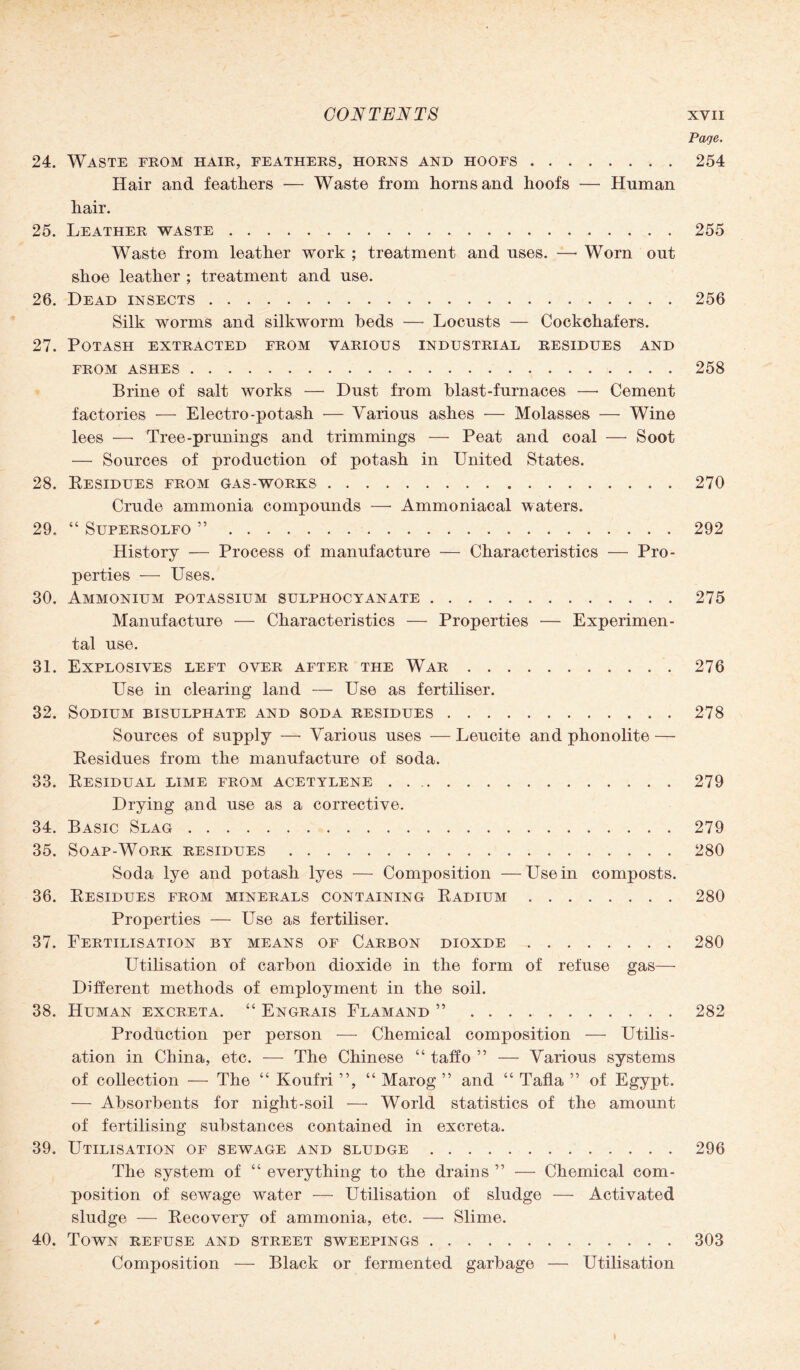 Page. 24. Waste from hair, feathers, horns and hoofs.254 Hair and feathers — Waste from horns and hoofs — Human hair. 25. Leather waste.255 Waste from leather work ; treatment and uses. —• Worn out shoe leather ; treatment and use. 26. Dead insects.256 Silk worms and silkworm beds —- Locusts — Cockchafers. 27. Potash extracted from various industrial residues and FROM ASHES.258 Brine of salt works — Dust from blast-furnaces —• Cement factories — Electro-potash — Various ashes — Molasses — Wine lees —- Tree-prunings and trimmings — Peat and coal — Soot — Sources of production of potash in United States. 28. Residues from gas-works.270 Crude ammonia compounds —• Ammoniacal waters. 29. “ Supersolfo ”.292 History — Process of manufacture — Characteristics — Pro¬ perties — Uses. 30. Ammonium potassium sulphocyanate.275 Manufacture — Characteristics — Properties — Experimen¬ tal use. 31. Explosives left over after the War.276 Use in clearing land — Use as fertiliser. 32. Sodium bisulphate and soda residues.278 Sources of supply — Various uses — Leucite and phonolite — Residues from the manufacture of soda. 33. Residual lime from acetylene.279 Drying and use as a corrective. 34. Basic Slag.279 35. Soap-Work residues.280 Soda lye and potash lyes — Composition —Use in composts. 36. Residues from minerals containing Radium.280 Properties — Use as fertiliser. 37. Fertilisation by means of Carbon dioxde.280 Utilisation of carbon dioxide in the form of refuse gas— Different methods of employment in the soil. 38. Human excreta. “ Engrais Flamand ”.282 Production per person — Chemical composition — Utilis¬ ation in China, etc. — The Chinese “ taffo ” — Various systems of collection — The “ Koufri ”, “ Marog ” and “ Tafia ” of Egypt. — Absorbents for night-soil — World statistics of the amount of fertilising substances contained in excreta. 39. Utilisation of sewage and sludge.296 The system of “ everything to the drains ” — Chemical com¬ position of sewage water — Utilisation of sludge — Activated sludge — Recovery of ammonia, etc. — Slime. 40. Town refuse and street sweepings.303 Composition — Black or fermented garbage — Utilisation