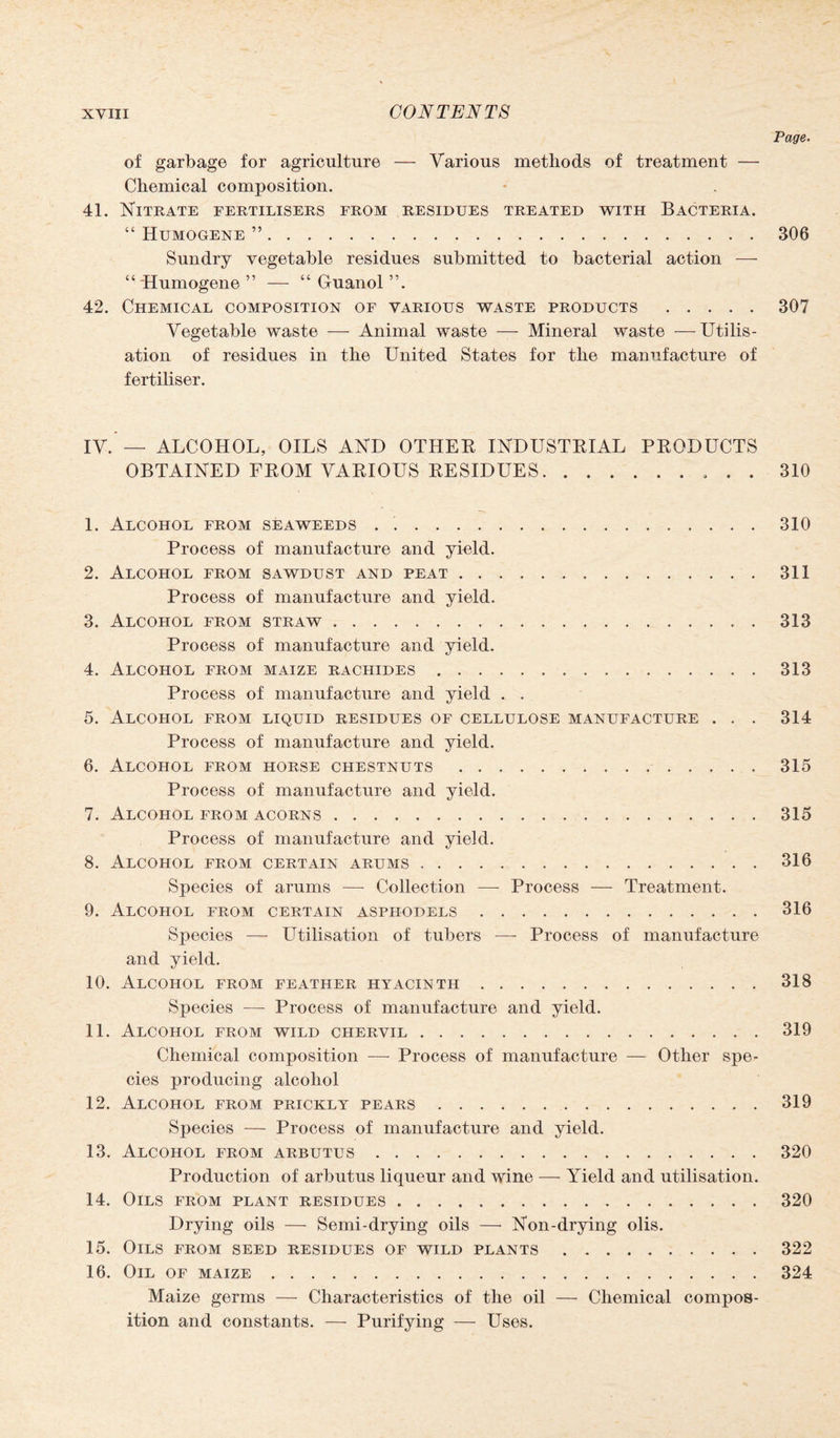 Page. of garbage for agriculture — Various methods of treatment — Chemical composition. 41. Nitrate fertilisers from residues treated with Bacteria. “ Humogene ”.306 Sundry vegetable residues submitted to bacterial action — “ Humogene ” — “ Guanol ”. 42. Chemical composition of various waste products .307 Vegetable waste — Animal waste — Mineral waste —Utilis¬ ation of residues in the United States for the manufacture of fertiliser. IV. — ALCOHOL, OILS AND OTHEK INDUSTRIAL PRODUCTS OBTAINED FROM VARIOUS RESIDUES.. 310 1. Alcohol from seaweeds . ..310 Process of manufacture and yield. 2. Alcohol from sawdust and peat.311 Process of manufacture and yield. 3. Alcohol from straw.313 Process of manufacture and yield. 4. Alcohol from maize rachides.313 Process of manufacture and yield . . 5. Alcohol from liquid residues of cellulose manufacture . . . 314 Process of manufacture and yield. 6. Alcohol from horse chestnuts.315 Process of manufacture and yield. 7. Alcohol from acorns.315 Process of manufacture and yield. 8. Alcohol from certain arums.316 Species of arums —- Collection — Process — Treatment. 9. Alcohol from certain asphodels.316 Species —- Utilisation of tubers —- Process of manufacture and yield. 10. Alcohol from feather hyacinth.318 Species — Process of manufacture and yield. 11. Alcohol from wild chervil.319 Chemical composition — Process of manufacture — Other spe¬ cies producing alcohol 12. Alcohol from prickly pears.319 Species — Process of manufacture and yield. 13. Alcohol from arbutus.320 Production of arbutus liqueur and wine — Yield and utilisation. 14. Oils from plant residues.320 Drying oils — Semi-drying oils —• Non-drying olis. 15. Oils from seed residues of wild plants.322 16. Oil of maize.324 Maize germs — Characteristics of the oil — Chemical compos¬ ition and constants. — Purifying — Uses.