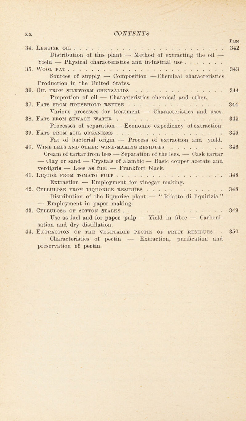 34. Lentisk oil. Distribution of this plant — Method of extracting the oil — Yield — Physical characteristics and industrial use. 35. Wool fat. Sources of supply — Composition —Chemical characteristics Production in the United States. 36. Oil from silkworm chrysalids. Proportion of oil — Characteristics chemical and other. 37. Fats from household refuse. Various processes for treatment —- Characteristics and uses. 38. Fats from sewage water. Processes of separation — Economic expediency of extraction. 39. Fats from soil organisms.. Fat of bacterial origin — Process of extraction and yield. 40. Wine lees and other wine-making residues. Cream of tartar from lees — Separation of the lees. —- Cask tartar — Clay or sand — Crystals of alambic — Basic copper acetate and verdigris — Lees as fuel — Frankfort black. 41. Liquor from tomato pulp. Extraction -— Employment for vinegar making. 42. Cellulose from liquorice residues. Distribution of the liquorice plant — “ Eifatto di liquirizia ” —• Employment in paper making. 43. Cellulose of cotton stalks . Use as fuel and for paper pulp — Yield in fibre — Carboni¬ sation and dry distillation. 44. Extraction of the vegetable pectin of fruit residues . . Characteristics of pectin — Extraction, purification and preservation of pectin. Page 342 343 344 344 345 345 346 348 348 349 350