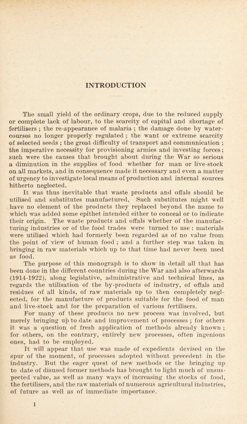 The small yield of the ordinary crops, due to the reduced supply or complete lack of labour, to the scarcity of capital and shortage of fertilisers ; the re-appearance of malaria ; the damage done by water¬ courses no longer properly regulated ; the want or extreme scarcity of selected seeds ; the great difficulty of transport and communication ; the imperative necessity for provisioning armies and investing forces; such were the causes that brought about during the War so serious a diminution in the supplies of food whether for man or live-stock on all markets, and in consequence made it necessary and even a matter of urgency to investigate local means of production and internal sources hitherto neglected. It was thus inevitable that waste products and offals should be utilised and substitutes manufactured. Such substitutes might well have no element of the products they replaced beyond the name to which was added some epithet intended either to conceal or to indicate their origin. The waste products and offals whether of the manufac¬ turing industries or of the food trades were turned to use : materials were utilised which had formerly been regarded as of no value from the point of view of human food ; and a further step was taken in bringing in raw materials which up to that time had never been used as food. The purpose of this monograph is to show in detail all that has been done in the different countries during the War and also afterwards (1914-1922), along legislative, administrative and technical lines, as regards the utilisation of the by-products of industry, of offals and residues of all kinds, of raw materials up to then completely negl¬ ected, for the manufacture of products suitable for the food of man and live-stock and for the preparation of various fertilisers. For many of these products no new process was involved, but merely bringing up to date and improvement of processes ; for others it was a question of fresh application of methods already known ; for others, on the contrary, entirely new processes, often ingenious ones, had to be employed. It will appear that use was made of expedients devised on the spur of the moment, of processes adopted without precedent in the industry. But the eager quest of new methods or the bringing up to date of disused former methods has brought to light much of unsus¬ pected value, as well as many ways of increasing the stocks of food, the fertilisers, and the raw materials of numerous agricultural industries, of future as well as of immediate importance.