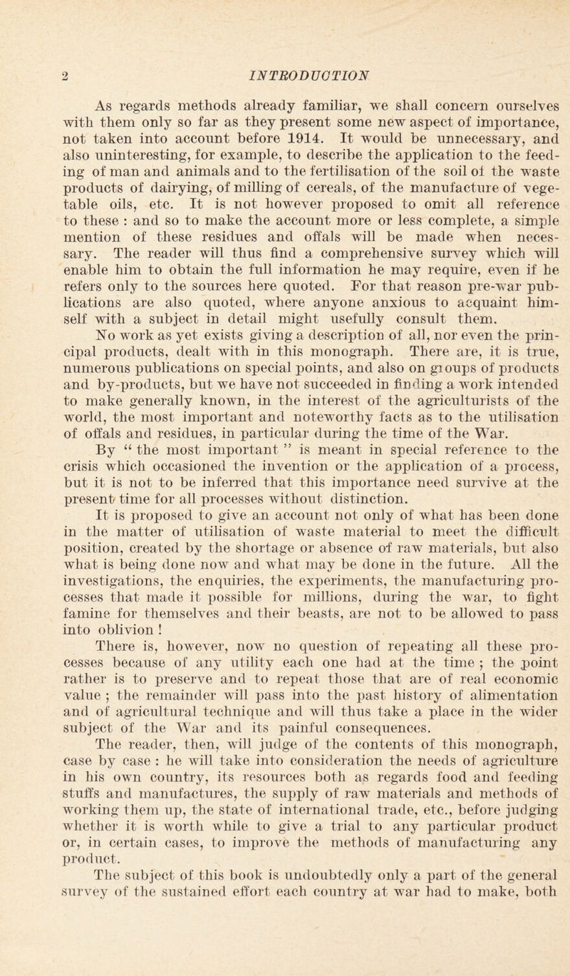 As regards methods already familiar, we shall concern ourselves with them only so far as they present some new aspect of importance, not taken into account before 1914. It would be unnecessary, and also uninteresting, for example, to describe the application to the feed¬ ing of man and animals and to the fertilisation of the soil of the waste products of dairying, of milling of cereals, of the manufacture of vege¬ table oils, etc. It is not however proposed to omit all reference to these : and so to make the account more or less complete, a simple mention of these residues and offals will be made when neces¬ sary. The reader will thus find a comprehensive survey which will enable him to obtain the full information he may require, even if he refers only to the sources here quoted. For that reason pre-war pub¬ lications are also quoted, where anyone anxious to acquaint him¬ self with a subject in detail might usefully consult them. Ho work as yet exists giving a description of all, nor even the prin¬ cipal products, dealt with in this monograph. There are, it is true, numerous publications on special points, and also on gioups of products and by-products, but we have not succeeded in finding a work intended to make generally known, in the interest of the agriculturists of the world, the most important and noteworthy facts as to the utilisation of offals and residues, in particular during the time of the War. By “ the most important ” is meant in special reference to the crisis which occasioned the invention or the application of a process, but it is not to be inferred that this importance need survive at the present/ time for all processes without distinction. It is proposed to give an account not only of what has been done in the matter of utilisation of waste material to meet the difficult position, created by the shortage or absence of raw materials, but also what is being done now and what may be done in the future. All the investigations, the enquiries, the experiments, the manufacturing pro¬ cesses that made it possible for millions, during the war, to fight famine for themselves and their beasts, are not to be allowed to pass into oblivion ! There is, however, now no question of repeating all these pro¬ cesses because of any utility each one had at the time ; the point rather is to preserve and to repeat those that are of real economic value ; the remainder will pass into the past history of alimentation and of agricultural technique and will thus take a place in the wider subject of the War and its painful consequences. The reader, then, will judge of the contents of this monograph, case by case : he will take into consideration the needs of agriculture in his own country, its resources both as regards food and feeding stuffs and manufactures, the supply of raw materials and methods of working them up, the state of international trade, etc., before judging whether it is worth while to give a trial to any particular product or, in certain cases, to improve the methods of manufacturing any product. The subject of this book is undoubtedly only a part of the general survey of the sustained effort each country at war had to make, both