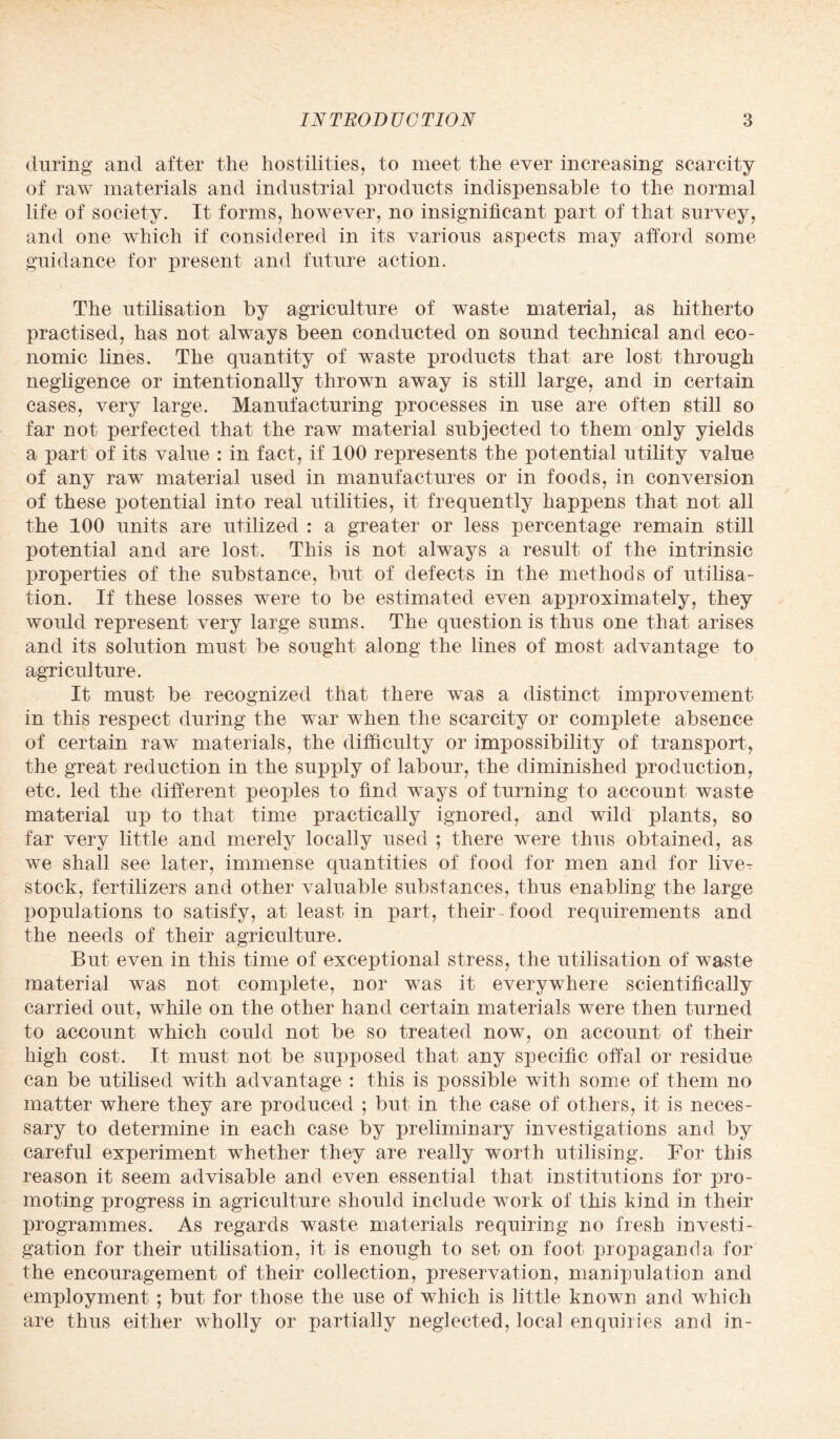 during and after the hostilities, to meet the ever increasing scarcity of raw materials and industrial products indispensable to the normal life of society. It forms, however, no insignificant part of that survey, and one which if considered in its various aspects may afford some guidance for present and future action. The utilisation by agriculture of waste material, as hitherto practised, has not always been conducted on sound technical and eco¬ nomic lines. The quantity of waste products that are lost through negligence or intentionally thrown away is still large, and in certain cases, very large. Manufacturing processes in use are often still so far not perfected that the raw material subjected to them only yields a part of its value : in fact, if 100 represents the potential utility value of any raw material used in manufactures or in foods, in conversion of these potential into real utilities, it frequently happens that not all the 100 units are utilized : a greater or less percentage remain still potential and are lost. This is not always a result of the intrinsic properties of the substance, but of defects in the methods of utilisa¬ tion. If these losses were to be estimated even approximately, they would represent very large sums. The question is thus one that arises and its solution must be sought along the lines of most advantage to agriculture. It must be recognized that there was a distinct improvement in this respect during the war when the scarcity or complete absence of certain raw materials, the difficulty or impossibility of transport, the great reduction in the supply of labour, the diminished production, etc. led the different peoples to find ways of turning to account waste material up to that time practically ignored, and wild plants, so far very little and merely locally used ; there were thus obtained, as we shall see later, immense quantities of food for men and for liver stock, fertilizers and other valuable substances, thus enabling the large populations to satisfy, at least in part, their food requirements and the needs of their agriculture. But even in this time of exceptional stress, the utilisation of waste material was not complete, nor was it everywhere scientifically carried out, while on the other hand certain materials were then turned to account which could not be so treated now, on account of their high cost. It must not be supposed that any specific offal or residue can be utilised with advantage : this is possible with some of them no matter where they are produced ; but in the case of others, it is neces¬ sary to determine in each case by preliminary investigations and by careful experiment whether they are really worth utilising. For this reason it seem advisable and even essential that institutions for pro¬ moting progress in agriculture should include work of this kind in their programmes. As regards waste materials requiring no fresh investi¬ gation for their utilisation, it is enough to set on foot propaganda for the encouragement of their collection, preservation, manipulation and employment ; but for those the use of which is little known and which are thus either wholly or partially neglected, local enquiries and in-