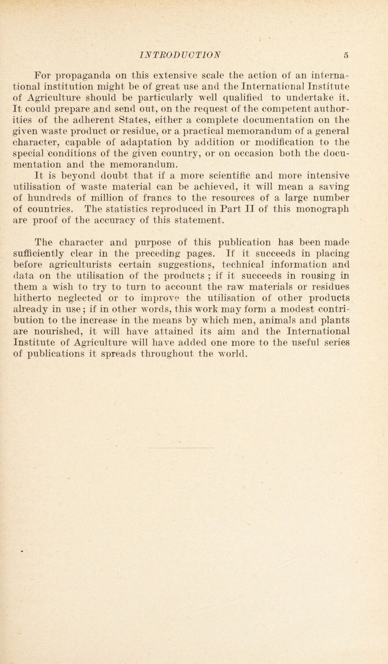 For propaganda on this extensive scale the action of an interna¬ tional institution might be of great use and the International Institute of Agriculture should be particularly well qualified to undertake it. It could prepare and send out, on the request of the competent author¬ ities of the adherent States, either a complete documentation on the given waste product or residue, or a practical memorandum of a general character, capable of adaptation by addition or modification to the special conditions of the given country, or on occasion both the docu¬ mentation and the memorandum. It is beyond doubt that if a more scientific and more intensive utilisation of waste material can be achieved, it will mean a saving of hundreds of million of francs to the resources of a large number of countries. The statistics reproduced in Part II of this monograph are proof of the accuracy of this statement. The character and purpose of this publication has been made sufficiently clear in the preceding pages. If it succeeds in placing before agriculturists certain suggestions, technical information and data on the utilisation of the products ; if it succeeds in rousing in them a wish to try to turn to account the raw materials or residues hitherto neglected or to improve the utilisation of other products already in use; if in other words, this work may form a modest contri¬ bution to the increase in the means by which men, animals and plants are nourished, it will have attained its aim and the International Institute of Agriculture will have added one more to the useful series of publications it spreads throughout the world.