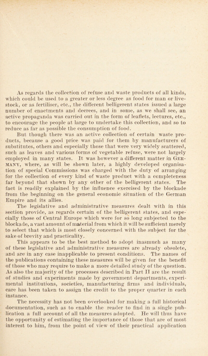 As regards the collection of refuse and waste products of all kinds, which could be used to a greater or less degree as food for man or live¬ stock, or as fertiliser, etc., the different belligerent states issued a large number of enactments and decrees, and in some, as we shall see, an active propaganda was carried out in the form of leaflets, lectures, etc., to encourage the people at large to undertake this collection, and so to reduce as far as possible the consumption of food. But though there was an active collection of certain waste pro¬ ducts, because a good price was paid for them by manufacturers of substitutes, others and especially those that were very widely scattered, such as leaves and various forms of vegetable refuse, were not largely employed in many states. It was however a different matter in Ger¬ many, where, as will be shown later, a highly developed organisa¬ tion of special Commissions was charged with the duty of arranging for the collection of every kind of waste product with a completeness far beyond that shown by any other of the belligerent states. The fact is readily explained by the influence exercised by the blockade from the beginning on the general economic situation of the German Empire and its allies. The legislative and administrative measures dealt with in this section provide, as regards certain of the belligerent states, and espe¬ cially those of Central Europe which were for so long subjected to the blockade, a vast amount of material from which it will be sufficient merely to select that which is most closely concerned with the subject for the sake of brevity and practicality. This appears to be the best method to adopt inasmuch as many of these legislative and administrative measures are already obsolete, and are in any case inapplicable to present conditions. The names of the publications containing these measures will be given for the benefit of those who may require to make a more detailed study of the question. As also the majority of the processes described in Part IT are the result of studies and experiments made by government departments, experi¬ mental institutions, societies, manufacturing firms and individuals, care has been taken to assign the credit to the proper quarter in each instance. The necessity has not been overlooked for making a full historical documentation, such as to enable the reader to find in a single pub¬ lication a full account of all the measures adopted. He will thus have the opportunity of estimating the importance of those that, are of most interest to him, from the point of view of their practical application