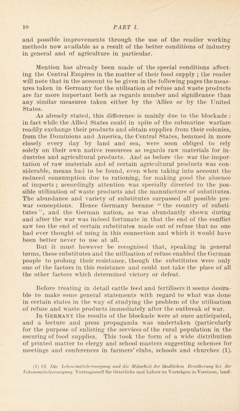 and possible improvements through the use of the readier working methods now available as a result of the better conditions of industry in general and of agriculture in particular. Mention has already been made of the special conditions affect¬ ing the Central Empires in the matter of their food supply ; the reader will note that in the account to be given in the following pages the meas¬ ures taken in Germany for the utilisation of refuse and waste products are far more important both as regards number and significance than any similar measures taken either by the Allies or by the United States. As already stated, this difference is mainly due to the blockade : in fact while the Allied States could in spite of the submarine warfare readily exchange their products and obtain supplies from their colonies, from the Dominions and America, the Central States, hemmed in more closely every day by land and sea, were soon obliged to rely solely on their own native resources as regards raw materials for in¬ dustries and agricultural products. And as before the war the impor¬ tation of raw materials and of certain agricultural products was con¬ siderable, means had to be found, even when taking into account the reduced consumption due to rationing, for making good the absence of imports ; accordingly attention was specially directed to the pos^ sible utilisation of waste products and the manufacture of substitutes. The abundance and variety of substitutes surpassed all possible pre¬ war conceptions. Hence Germany became “ the country of substi¬ tutes ”, and the German nation, as was abundantly shown during and after the war was indeed fortunate in that the end of the conflict saw too the end of certain substitutes made out of refuse that no one had ever thought of using in this connection and which it would have been better never to use at all. But it must however be recognised that, speaking in general terms, these substitutes and the utilisation of refuse enabled the German people to prolong their resistance, though the substitutes were only one of the factors in this resistance and could not take the place of all the other factors which determined victory or defeat. Before treating in detail cattle feed and fertilisers it seems desira¬ ble to make some general statements with regard to what was done in certain states in the way of studying the problem of the utilisation of refuse and waste products immediately after the outbreak of war. In Germany the results of the blockade were at once anticipated, and a lecture and press propaganda was undertaken (particularly for the purpose of enlisting the services of the rural population in the securing of food supplies. This took the form of a wide distribution of printed matter to clergy and school-masters suggesting schemes for meetings and conferences in farmers’ clubs, schools and churches (1). (1) Cf. Die Lebensmittelversorgung und die Mitarbeit der landlichen BevolJcerung bei der Lebensmittelversorgung. Vortragsstoff fur Geistliche und Lehrer zu Vortragen in Vereinen, land-