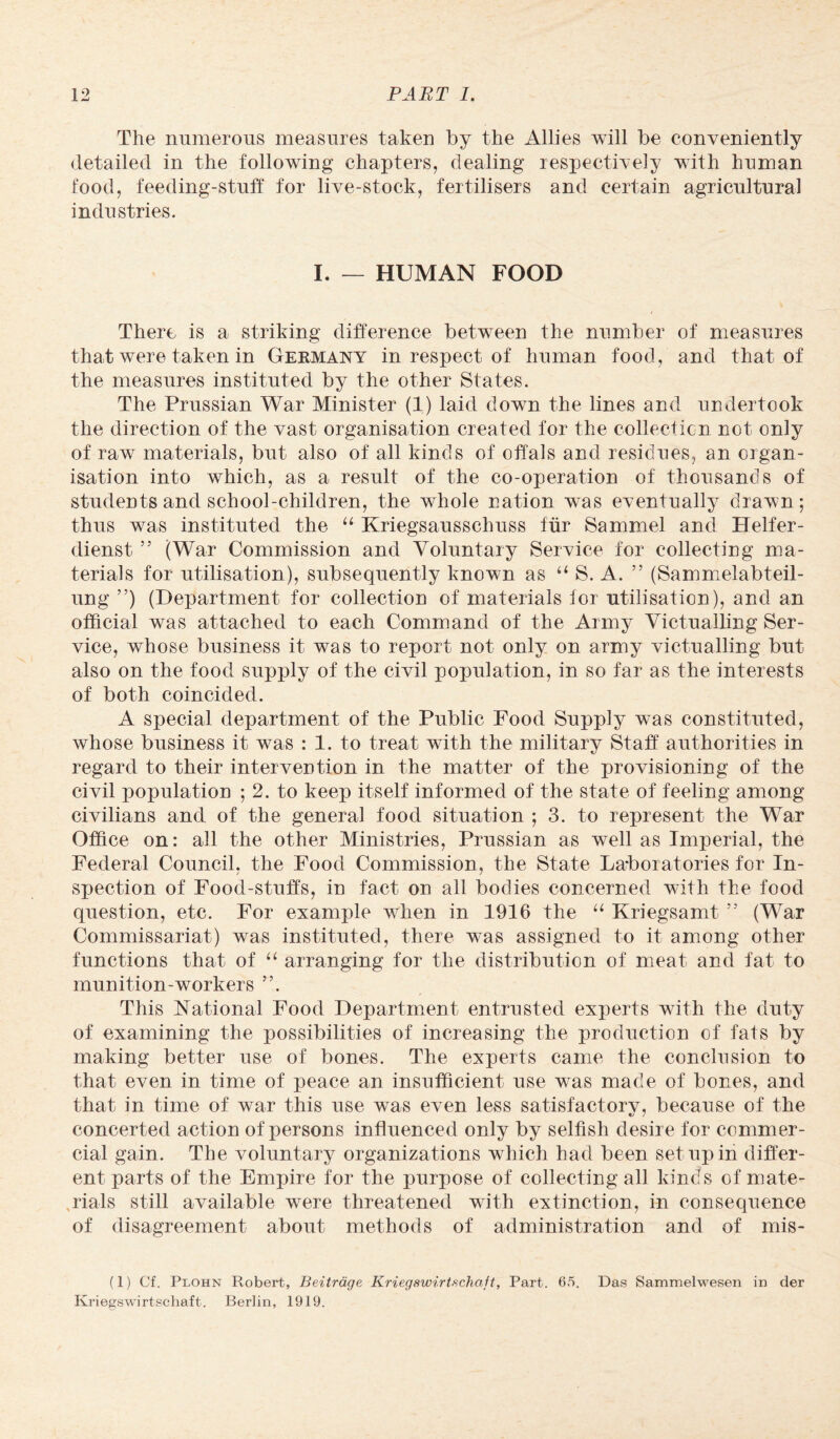 The numerous measures taken by the Allies will be conveniently detailed in the following chapters, dealing respectively with human food, feeding-stuff for live-stock, fertilisers and certain agricultural industries. I. — HUMAN FOOD There is a striking difference between the number of measures that were taken in Germany in respect of human food, and that of the measures instituted by the other States. The Prussian War Minister (1) laid down the lines and undertook the direction of the vast organisation created for the collection not only of raw materials, but also of all kinds of offals and residues, an organ¬ isation into which, as a result of the co-operation of thousands of students and school-children, the whole nation was eventually drawn; thus was instituted the “ Kriegsausschuss fur Sammel and Helfer- dienst 55 (War Commission and Voluntary Service for collecting ma¬ terials for utilisation), subsequently known as “ S. A. ” (Sammelabteil- ung ”) (Department for collection of materials for utilisation), and an official was attached to each Command of the Army Victualling Ser¬ vice, whose business it was to report not only on army victualling but also on the food supply of the civil population, in so far as the interests of both coincided. A special department of the Public Food Supply was constituted, whose business it was : 1. to treat with the military Staff authorities in regard to their intervention in the matter of the provisioning of the civil population ; 2. to keep itself informed of the state of feeling among civilians and of the general food situation ; 3. to represent the War Office on: all the other Ministries, Prussian as well as Imperial, the Federal Council, the Food Commission, the State Laboratories for In¬ spection of Food-stuffs, in fact on all bodies concerned with the food question, etc. For example when in 1916 the u Kriegsamt 55 (War Commissariat) was instituted, there was assigned to it among other functions that of “ arranging for the distribution of meat and fat to munition-workers ”. This National Food Department entrusted experts with the duty of examining the possibilities of increasing the production of fafs by making better use of bones. The experts came the conclusion to that even in time of peace an insufficient use was made of bones, and that in time of war this use was even less satisfactory, because of the concerted action of persons influenced only by selfish desire for commer¬ cial gain. The voluntary organizations which had been set up in differ¬ ent parts of the Empire for the purpose of collecting all kinds of mate¬ rials still available were threatened with extinction, in consequence of disagreement about methods of administration and of mis- (1) Cf. Plohn Robert, Beitrage Kriegswirtschcift, Part. 65. Das Sammelwesen in der Kriegswirtschaft. Berlin, 1919.