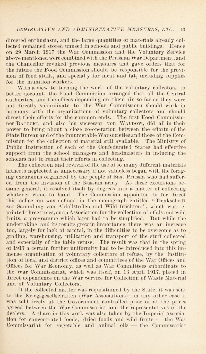 directed enthusiasm, and the large quantities of materials already col¬ lected remained stored unused in schools and public buildings. Hence on 29 March 1917 the War Commission and the Voluntary Service above mentioned were combined with the Prussian War Department, and the Chancellor revoked previous measures and gave orders that for the future the Food Commission should be responsible for the provi¬ sion of food stuffs, and specially for meat and fat, including supplies for the munition-workers. With a view to turning the work of the voluntary collectors to better account, the Food Commission arranged that all the Central authorities and the offices depending on them (in so far as they were not directly subordinate to the War Commission) should work in harmony with the organizations of voluntary collectors and should direct their efforts for the common ends. The first Food Commissio¬ ner Batocki, and also his successor von Waldow, did all in their power to bring about a close co-operation between the efforts of the State Bureau and of the innumerable War societies and those of the Com¬ mission for the collection of material still available. The Ministry of Public Instruction of each of the Confederated States had effective support from the school managers and headmasters in inducing the scholars not to remit their efforts in collecting. The collection and revival of the use of so many different materials hitherto neglected as unnecessary if not valueless began with the forag¬ ing excursions organized by the people of East Prussia who had suffer¬ ed from the invasion of the Russian army. As these excursions be¬ came general, it resolved itself by degrees into a matter of collecting whatever came to hand. The Commission appointed to for direct this collection was defined in the monograph entitled “ Denkschrift zur Sammlung von Abfallstoffen und Wild friichten ”, which was re¬ printed three times, as an Association for the collection of offals and wild fruits, a programme which later had to be simplified. But while the undertaking and its results grew in importance, there was an increase too, largely for lack of capital, in the difficulties to be overcome as to grading, warehousing, utilization and transport of the stuff collected and especially of the table refuse. The result was that in the spring of 1917 a certain further uniformity had to be introduced into this im¬ mense organisation of voluntary collectors of refuse, by' the institu¬ tion of local and district offices and committees of the War Offices and Offices for War Economy, as well as War Committees subordinate to the War Commissariat, which was itself, on 13 April 1917, placed in direct dependence on the War Service for Collection of Waste Material and of Voluntary Collectors. If the collected matter was requisitioned by the State, it was sent to the Kriegsgesellschaften (War Associations) ; in any other case it was sold freely at the Government controlled price or at the prices agreed between the War Commissariat and the representatives of the dealers. A share in this work was also taken by the Imperial Associa¬ tion for concentrated foods, dried foods and wild fruits — the War Commissariat for vegetable and animal oils — the Commissariat