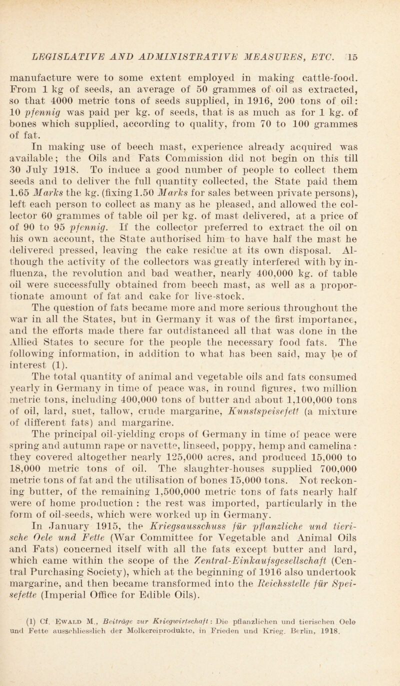 manufacture were to some extent employed in making cattle-food. From 1 kg of seeds, an average of 50 grammes of oil as extracted, so that 4000 metric tons of seeds supplied, in 1916, 200 tons of oil: 10 pfennig was paid per kg. of seeds, that is as much as for 1 kg. of bones which supplied, according to quality, from 70 to 100 grammes of fat. In making use of beech mast, experience already acquired was available; the Oils and Fats Commission did not begin on this till 30 July 1918. To induce a good number of people to collect them seeds and to deliver the full quantity collected, the State paid them 1.65 Marks the kg. (fixing 1.50 Marks for sales between private persons), left each person to collect as many as he pleased, and allowed the col¬ lector 60 grammes of table oil per kg. of mast delivered, at a price of of 90 to 95 pfennig. If the collector preferred to extract the oil on his own account, the State authorised him to have half the mast he delivered pressed, leaving the cake residue at its own disposal. Al¬ though the activity of the collectors was greatly interfered with by in¬ fluenza, the revolution and bad weather, nearly 400,000 kg. of table oil were successfully obtained from beech mast, as well as a propor¬ tionate amount of fat and cake for live-stock. The question of fats became more and more serious throughout the war in all the States, but in Germany it was of the first importance, and the efforts made there far outdistanced all that was done in the Allied States to secure for the people the necessary food fats. The following information, in addition to what has been said, may lj)e of interest (1). The total quantity of animal and vegetable oils and fats consumed yearly in Germany in time of peace was, in round figures, two million metric tons, including 400,000 tons of butter and about 1,100,000 tons of oil, lard, suet, tallow, crude margarine, Kunstspeisefett (a mixture of different fats) and margarine. The principal oil-yielding crops of Germany in time of peace were spring and autumn rape or navetto, linseed, poppy, hemp and camelina r they covered altogether nearly 125,000 acres, and produced 15,000 to 18,000 metric tons of oil. The slaughter-houses supplied 700,000 metric tons of fat and the utilisation of bones 15,000 tons. Not reckon¬ ing butter, of the remaining 1,500,000 metric tons of fats nearly half were of home production : the rest was imported, partieidarly in the form of oil-seeds, which were worked up in Germany. In January 1915, the Kriegsausschuss fur pflanzliche und tieri- sche Oele und Fette (War Committee for Vegetable and Animal Oils and Fats) concerned itself with all the fats except butter and lard, which came within the scope of the Zentral-FinkaufsgesellscJiaft (Cen¬ tral Purchasing Society), which at the beginning of 1916 also undertook margarine, and then became transformed into the Reichsslelle fur Spei- sefette (Imperial Office for Edible Oils). (1) Cf. Ewald M., Beitrdge zur Kiiegwirtschaft: Die pflanzlichen imd tierisohen Oele und Fette aussohliesslich der Molkereiprodukte, in Frieden und Krieg. Berlin, 1918.