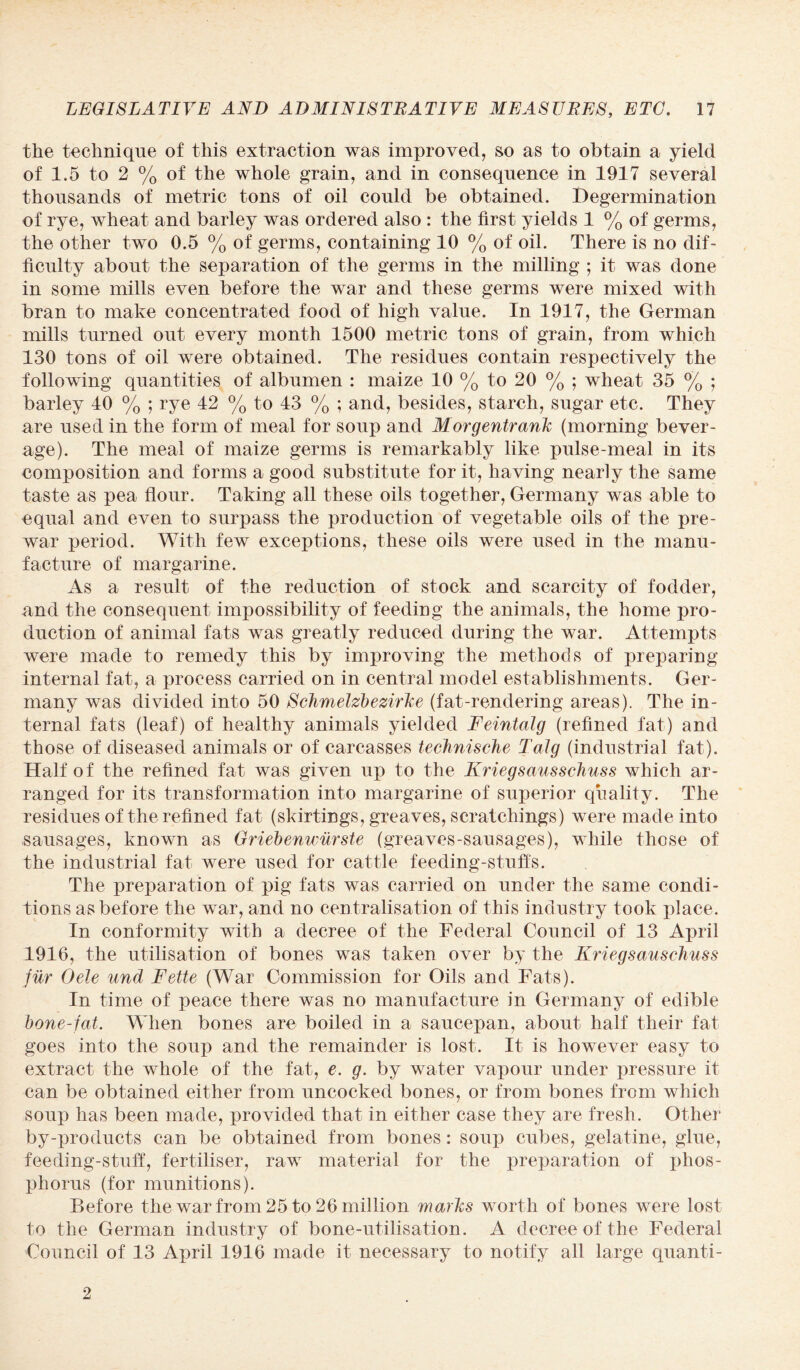 the technique of this extraction was improved, so as to obtain a yield of 1.5 to 2 % of the whole grain, and in consequence in 1917 several thousands of metric tons of oil could be obtained. Degermination of rye, wheat and barley was ordered also : the first yields 1 % of germs, the other two 0.5 % of germs, containing 10 % of oil. There is no dif¬ ficulty about the separation of the germs in the milling ; it was done in some mills even before the war and these germs were mixed with bran to make concentrated food of high value. In 1917, the German mills turned out every month 1500 metric tons of grain, from which 130 tons of oil were obtained. The residues contain respectively the following quantities of albumen : maize 10 % to 20 % ; wheat 35 % ; barley 40 % ; rye 42 % to 43 % ; and, besides, starch, sugar etc. They are used in the form of meal for soup and Morgentrank (morning bever¬ age). The meal of maize germs is remarkably like pulse-meal in its composition and forms a good substitute for it, having nearly the same taste as pea flour. Taking all these oils together, Germany was able to equal and even to surpass the production of vegetable oils of the pre¬ war period. With few exceptions, these oils were used in the manu¬ facture of margarine. As a result of the reduction of stock and scarcity of fodder, and the consequent impossibility of feeding the animals, the home pro¬ duction of animal fats was greatly reduced during the war. Attempts were made to remedy this by improving the methods of preparing internal fat, a process carried on in central model establishments. Ger¬ many was divided into 50 Schmelzbezirke (fat-rendering areas). The in¬ ternal fats (leaf) of healthy animals yielded Feintalg (refined fat) and those of diseased animals or of carcasses technische Talg (industrial fat). Half of the refined fat was given up to the Kriegsausschuss which ar¬ ranged for its transformation into margarine of superior quality. The residues of the refined fat (skirtings, greaves, scratchings) were made into sausages, known as Griebenwurste (greaves-sausages), while those of the industrial fat were used for cattle feeding-stuffs. The preparation of pig fats was carried on under the same condi¬ tions as before the war, and no centralisation of this industry took place. In conformity with a decree of the Federal Council of 13 April 1916, the utilisation of bones was taken over by the Kriegsauschuss fur Oele und Fette (War Commission for Oils and Fats). In time of peace there was no manufacture in Germany of edible bone-fat. When bones are boiled in a saucepan, about half their fat goes into the soup and the remainder is lost. It is however easy to extract the whole of the fat, e. g. by water vapour under pressure it can be obtained either from uncocked bones, or from bones from which soup has been made, provided that in either case they are fresh. Other by-products can be obtained from bones: soup cubes, gelatine, glue, feeding-stuff, fertiliser, raw material for the preparation of phos¬ phorus (for munitions). Before the war from 25 to 26 million marks worth of bones were lost to the German industry of bone-utilisation. A decree of the Federal Council of 13 April 1916 made it necessary to notify all large quanti- 2