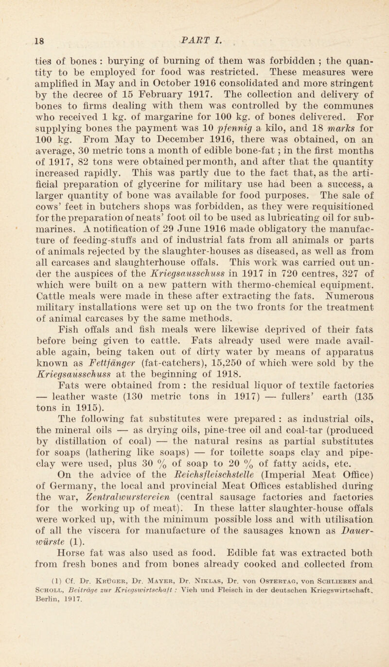 ties of bones : burying of burning of them was forbidden ; the quan¬ tity to be employed for food was restricted. These measures were amplified in May and in October 1916 consolidated and more stringent by the decree of 15 February 1917. The collection and delivery of bones to firms dealing with them was controlled by the communes who received 1 kg. of margarine for 100 kg. of bones delivered. For supplying bones the payment was 10 pfennig a kilo, and 18 marks for 100 kg. From May to December 1916, there was obtained, on an average, 30 metric tons a month of edible bone-fat; in the first months of 1917, 82 tons were obtained per month, and after that the quantity increased rapidly. This was partly due to the fact that, as the arti¬ ficial preparation of glycerine for military use had been a success, a larger quantity of bone was available for food purposes. The sale of cows’ feet in butchers shops was forbidden, as they were requisitioned for the preparation of neats’ foot oil to be used as lubricating oil for sub¬ marines. A notification of 29 June 1916 made obligatory the manufac¬ ture of feeding-stuffs and of industrial fats from all animals or parts of animals rejected by the slaughter-houses as diseased, as well as from all carcases and slaughterhouse offals. This work was carried out un¬ der the auspices of the Kriegsausschuss in 1917 in 720 centres, 327 of which were built on a new pattern with thermo-chemical equipment. Cattle meals were made in these after extracting the fats. Numerous military installations were set up on the two fronts for the treatment of animal carcases by the same methods. Fish offals and fish meals were likewise deprived of their fats before being given to cattle. Fats already used were made avail¬ able again, being taken out of dirty water by means of apparatus known as Fettfanger (fat-catchers), 15,250 of which were sold by the Kriegsausschuss at the beginning of 1918. Fats were obtained from : the residual liquor of textile factories — leather waste (130 metric tons in 1917) — fullers’ earth (135 tons in 1915). The following fat substitutes were prepared : as industrial oils, the mineral oils — as drying oils, pine-tree oil and coal-tar (produced by distillation of coal) — the natural resins as partial substitutes for soaps (lathering like soaps) — for toilette soaps clay and pipe¬ clay were used, plus 30 % of soap to 20 % of fatty acids, etc. On the advice of the ReichsfleiscJistelle (Imperial Meat Ofiice) of Germany, the local and provincial Meat Offices established during the war, Zentralwurstereien (central sausage factories and factories for the working up of meat). In these latter slaughter-house offals were worked up, with the minimum possible loss and with utilisation of all the viscera for manufacture of the sausages known as Dauer- iviirste a). Horse fat was also used as food. Edible fat was extracted both from fresh bones and from bones already cooked and collected from (1) Cf. Dr. Kruger, Dr. Mayer, Dr. Niklas, Dr. von Ostertag, von Schlieben and Schole, Beitrdge zur Kriegswirtschaft : Vieh und Fleisch in der deutschen Kriegswirtschaft„ Berlin, 1917.