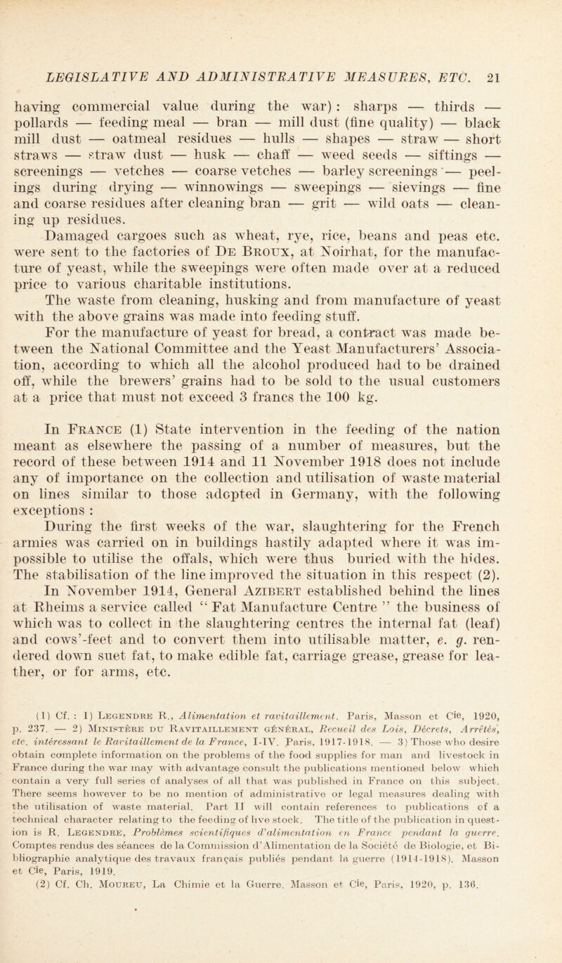 having commercial value during the war) : sharps — thirds — pollards — feeding meal — bran — mill dust (fine quality) — black mill dust — oa tmeal residues — hid Is — shapes — straw — short straws — straw dust — husk — chaff — weed seeds — siftings — screenings — vetches — coarse vetches ■— barley screenings'— peel¬ ings during drying — winnowings — sweepings — sievings — fine and coarse residues after cleaning bran — grit — wild oats — clean¬ ing up residues. Damaged cargoes such as wheat, rye, rice, beans and peas etc. were sent to the factories of De Broltx, at Noirhat, for the manufac¬ ture of yeast, while the sweepings were often made over at a reduced price to various charitable institutions. The waste from cleaning, husking and from manufacture of yeast with the above grains was made into feeding stuff. For the manufacture of yeast for bread, a contract was made be¬ tween the National Committee and the Yeast Manufacturers’ Associa¬ tion, according to which all the alcohol produced had to be drained off, while the brewers’ grains had to be sold to the usual customers at a price that must not exceed 3 francs the 100 kg. In France (1) State intervention in the feeding of the nation meant as elsewhere the passing of a number of measures, but the record of these between 1914 and 11 November 1918 does not include any of importance on the collection and utilisation of waste material on lines similar to those adopted in Germany, with the following exceptions : During the first weeks of the war, slaughtering for the French armies was carried on in buildings hastily adapted where it was im¬ possible to utilise the offals, which were thus buried with the hides. The stabilisation of the line improved the situation in this respect (2). In November 1914, General Azibert established behind the lines at Rheims a service called “ Fat Manufacture Centre ” the business of which was to collect in the slaughtering centres the internal fat (leaf) and cows’-feet and to convert them into utilisable matter, e. g. ren¬ dered down suet fat, to make edible fat, carriage grease, grease for lea¬ ther, or for arms, etc. (1) Cf. : 1) Legendre R., Alimentation et ravitaillement. Paris, Masson et Cie, 1920, p. 237. — 2) Ministere du Ravitaillement gIsnLral, Recueil cles Lois, Decrets, Arretes, etc. interessant le Ravitaillement de la France, I-IV. Paris, 1917-1918. — 3) Those who desire obtain complete information on the problems of the food supplies for man and livestock in France during the war may with advantage consult the publications mentioned below which contain a very full series of analyses of all that was published in France on this subject. There seems however to be no mention of administrative or legal measures dealing with the utilisation of waste material. Part II will contain references to publications of a technical character relating to the feeding of live stock. The title of the publication in quest¬ ion is R. Legendre, Problemes scienlifiques d'alimentation en France pendant la guerre. Comptes rendus des seances de la Commission d’ Alimentation de la Societc de Biologie, et Bi- bliographie analytique des travaux francais publies pendant la guerre (1914-1918). Masson et Cie, Paris, 1919. (2) Cf. Cli. Mouretj, La Chirnie et la Guerre. Masson et Cie, Paris, 1920, p. 136.