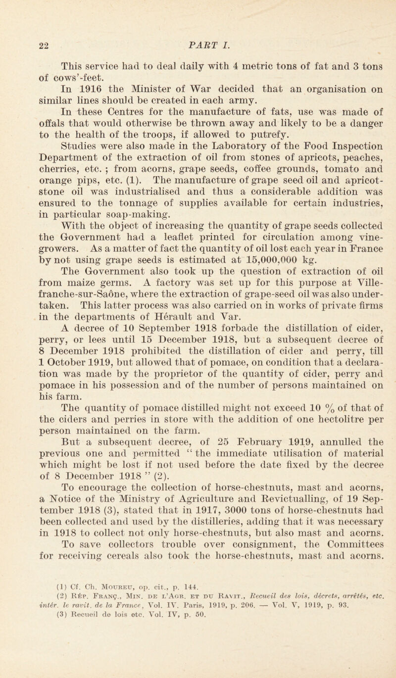 This service had to deal daily with 4 metric tons of fat and 3 tons of cows’-feet. In 1916 the Minister of War decided that an organisation on similar lines should be created in each army. In these Centres for the manufacture of fats, use was made of offals that would otherwise be thrown away and likely to be a danger to the health of the troops, if allowed to putrefy. Studies were also made in the Laboratory of the Food Inspection Department of the extraction of oil from stones of apricots, peaches, cherries, etc. *, from acorns, grape seeds, coffee grounds, tomato and orange pips, etc. (1). The manufacture of grape seed oil and apricot- stone oil was industrialised and thus a considerable addition was ensured to the tonnage of supplies available for certain industries, in particular soap-making. With the object of increasing the quantity of grape seeds collected the Government had a leaflet printed for circulation among vine- growers. As a matter of fact the quantity of oil lost each year in France by not using grape seeds is estimated at 15,000,000 kg. The Government also took up the question of extraction of oil from maize germs. A factory was set up for this purpose at Ville- franche-sur-Saone, where the extraction of grape-seed oil was also under¬ taken. This latter process was also carried on in works of private firms in the departments of Herault and Yar. A decree of 10 September 1918 forbade the distillation of cider, perry, or lees until 15 December 1918, but a subsequent decree of 8 December 1918 prohibited the distillation of cider and perry, till 1 October 1919, but allowed that of pomace, on condition that a declara¬ tion was made by the proprietor of the quantity of cider, perry and pomace in his possession and of the number of persons maintained on his farm. The quantity of pomace distilled might not exceed 10 % of that of the ciders and perries in store with the addition of one hectolitre per person maintained on the farm. But a subsequent decree, of 25 February 1919, annulled the previous one and permitted “ the immediate utilisation of material which might be lost if not used before the date fixed by the decree of 8 December 1918 ” (2). To encourage the collection of horse-chestnuts, mast and acorns, a Notice of the Ministry of Agriculture and Bevictualling, of 19 Sep¬ tember 1918 (3), stated that in 1917, 3000 tons of horse-chestnuts had been collected and used by the distilleries, adding that it was necessary in 1918 to collect not only horse-chestnuts, but also mast and acorns. To save collectors trouble over consignment, the Committees for receiving cereals also took the horse-chestnuts, mast and acorns. (1) Cf. Ch. Moureu, op. cit., p. 144. (2) R6p. FRANg., Min. de l’Agu. et du Ravit., Recueil des lois, decrets, arretes, etc. intir. le ravit. de la France, Vol. IV. Paris, 1919, p. 206. — Vol. V, 1919, p. 93. (3) Recueil de lois etc. Vol. IV, p. 60.