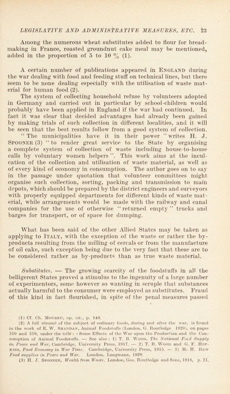 Among the numerous wheat substitutes added to flour for bread- making in France, roasted groundnut cake meal may be mentioned, added in the proportion of 5 to 10 % (1). A certain number of publications appeared in England during the war dealing with food and feeding stuff on technical lines, but there seem to be none dealing especially with the utilisation of waste mat¬ erial for human food (2). The system of collecting household refuse by volunteers adopted in Germany and carried out in particular by school-children would probably have been applied in England if the war had continued. In fact it was clear that decided advantages had already been gained by making trials of such collection in different localities, and it will be seen that the best results follow from a good system of collection. “ The municipalities have it in their power ” writes H. J. Spooner (3) “ to render great service to the State by organising a complete system of collection of waste including house-to-house calls by voluntary women helpers This work aims at the incul¬ cation of the collection and utilisation of waste material, as well as of every kind of economy in consumption. The author goes on to say in the passage under quotation that volunteer committees might organise such collection, sorting, packing and transmission to main depots, which should be prepared by the district engineers and surveyors with properly equipped departments for different kinds of waste mat¬ erial, while arrangements would be made with the railway and canal companies for the use of otherwise “ returned empty ” trucks and barges for transport, or of space for dumping. What has been said of the other Allied States may be taken as applying to Italy, with the exception of the waste or rather the by¬ products resulting from the milling of cereals or from the manufacture of oil cake, such exception being due to the very fact that these are to be considered rather as by-products than as true waste material. Substitutes. -— The growing scarcity of the foodstuffs in all the belligerent States proved a stimulus to the ingenuity of a large number of experimentors, some however so wanting in scruple that substances actually harmful to the consumer were employed as substitutes. Fraud of this kind in fact flourished, in spite of the penal measures passed (1) Cf. Ch. Mouretx, op. cit.., p. 140. (2) A full resume of the subject of ordinary foods, during and after the war, is found in the work of E. W. Shandan, Animal Foodstuffs (London, G. Routledge 1920), on pages 310 and 319, under the title : « Some Effects of the War upon the Production and the Con¬ sumption of Animal Foodstuffs. — See also : 1) T. B. Wood, The National Food Supply in Peace and War, Cambridge, University Press, 1917. — 2) T. B. Wood and G. F. Hop¬ kins, Food Economy in War Time. Cambridge, University Press, 1915. — 3) M? H. Rew Food supplies in Peace and War. London, Longmans, 1920. (3) H. J. Spooner, Wealth from Waste. London, Geo. Routledge and Sons, 1918, p. 21.