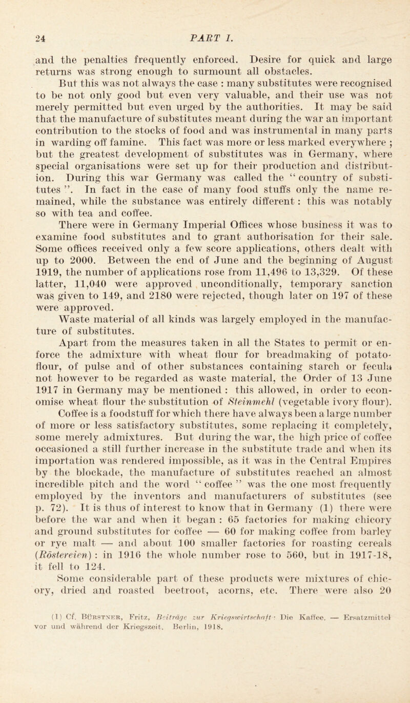 and the penalties frequently enforced. Desire for quick and large returns was strong enough to surmount all obstacles. But this was not always the case : many substitutes were recognised to be not only good but even very valuable, and their use was not merely permitted but even urged by the authorities. It may be said that the manufacture of substitutes meant during the war an important contribution to the stocks of food and was instrumental in many parts in warding off famine. This fact was more or less marked everywhere ; but the greatest development of substitutes was in Germany, where special organisations were set up for their production and distribut¬ ion. During this war Germany was called the “ country of substi¬ tutes ”. In fact in the ease of many food stuffs only the name re¬ mained, while the substance was entirely different: this was notably so with tea and coffee. There were in Germany Imperial Offices whose business it was to examine food substitutes and to grant authorisation for their sale. Some offices received only a few score applications, others dealt with up to 2000. Between the end of June and the beginning of August 1919, the number of applications rose from 11,496 to 13,329. Of these latter, 11,040 were approved unconditionally, temporary sanction was given to 149, and 2180 were rejected, though later on 197 of these were approved. Waste material of all kinds was largely employed in the manufac¬ ture of substitutes. Apart from the measures taken in all the States to permit or en¬ force the admixture with wheat flour for breadmaking of potato- flour, of pulse and of other substances containing starch or feculu not however to be regarded as waste material, the Order of 13 June 1917 in Germany may be mentioned : this allowed, in order to econ¬ omise wheat flour the substitution of SteinmeM (vegetable ivory flour). Coffee is a foodstuff for which there have always been a large number of more or less satisfactory substitutes, some replacing it completely, some merely admixtures. But during the war, the high price of coffee occasioned a still further increase in the substitute trade and when its importation was rendered impossible, as it was in the Central Empires by the blockade, the manufacture of substitutes reached an almost incredible pitch and the word “ coffee ” was the one most frequently employed by the inventors and manufacturers of substitutes (see p. 72). It is thus of interest to know that in Germany (1) there were before the war and when it began : 65 factories for making chicory and ground substitutes for coffee — 60 for making coffee from barley or rye malt — and about 100 smaller factories for roasting cereals (Rostereien) : in 1916 the whole number rose to 560, but in 1917-18, it fell to 124. Some considerable part of these products were mixtures of chic¬ ory, dried and roasted beetroot, acorns, etc. There were also 20 (1) Cf. Burstner, Fritz, Beitrdge zur Krieg swirl schnjt • Die Ivaffee. — Ersatzmittel vor unci wahrend der Kriegszeit. Berlin, 1918.