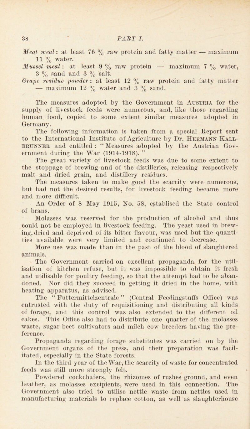 Meat weal: at least 76 % raw protein and fatty matter — maximum 11 % water. Mussel meal: at least 9 % raw protein — maximum 7 % water, 3 % sand and 3 % salt. Grape residue powder : at least 12 % raw protein and fatty matter — maximum 12 % water and 3 % sand. The measures adopted by the Government in Austria for the supply of livestock feeds were numerous, and, like those regarding human food, copied to some extent similar measures adopted in Germany. The following information is taken from a special Report sent to the International Institute of Agriculture by Dr. Hermann Kall- brunner and entitled : “ Measures adopted by the Austrian Gov¬ ernment during the War (1914-1918). ” The great variety of livestock feeds was due to some extent to the stoppage of brewing and of the distilleries, releasing respectively malt and dried grain, and distillery residues. The measures taken to make good the scarcity were numerous, but had not the desired results, for livestock feeding became more and more difficult. An Order of 8 May 1915, Ho. 58, establised the State control of brans. Molasses was reserved for the production of alcohol and thus could not be employed in livestock feeding. The yeast used in brew¬ ing, dried and deprived of its bitter flavour, was used but the quanti¬ ties available were very limited and continued to decrease. More use was made than in the past of the blood of slaughtered animals. The Government carried on excellent propaganda for the util¬ isation of kitchen refuse, but it was impossible to obtain it fresh and utilisable for poultry feeding, so that the attempt had to be aban¬ doned. Nor did they succeed in getting it dried in the home, with heating apparatus, as advised. The “ Futtermittelzentrale ” (Central Feedingstuffs Office) was entrusted with the duty of requisitioning and distributing all kinds of forage, and this control was also extended to the different oil cakes. This Office also had to distribute one quarter of the molasses waste, sugar-beet cultivators and milch cow breeders having the pre¬ ference. Propaganda regarding forage substitutes was carried on by the Government organs of the press, and their preparation was facil¬ itated, especially in the State forests. In the third year of the War, the scarcity of waste for concentrated feeds was still more strongly felt. Powdered cockchafers, the rhizomes of rushes ground, and even heather, as molasses excipients, were used in this connection. The Government also tried to utilise nettle waste from nettles used in manufacturing materials to replace cotton, as well as slaughterhouse