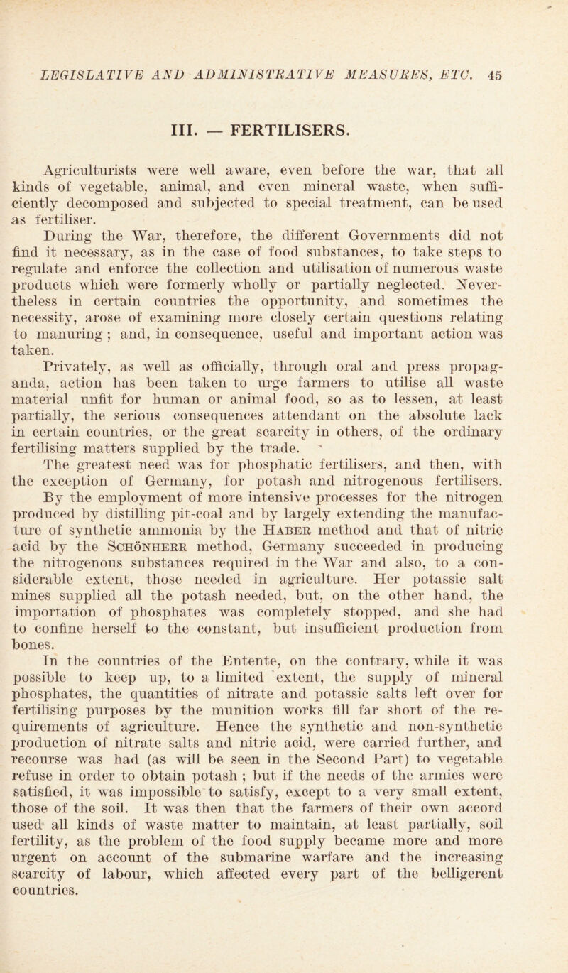 III. — FERTILISERS. Agriculturists were well aware, even before the war, that all kinds of vegetable, animal, and even mineral waste, when suffi¬ ciently decomposed and subjected to special treatment, can be used as fertiliser. During the War, therefore, the different Governments did not find it necessary, as in the case of food substances, to take steps to regulate and enforce the collection and utilisation of numerous waste products which were formerly wholly or partially neglected. Never¬ theless in certain countries the opportunity, and sometimes the necessity, arose of examining more closely certain questions relating to manuring ; and, in consequence, useful and important action was taken. Privately, as well as officially, through oral and press propag¬ anda, action has been taken to urge farmers to utilise all waste material unfit for human or animal food, so as to lessen, at least partially, the serious consequences attendant on the absolute lack in certain countries, or the great scarcity in others, of the ordinary fertilising matters supplied by the trade. The greatest need was for phosphatic fertilisers, and then, with the exception of Germany, for potash and nitrogenous fertilisers. By the employment of more intensive processes for the nitrogen produced by distilling pit-coal and by largely extending the manufac¬ ture of synthetic ammonia by the Haber method and that of nitric acid by the Schonherr method, Germany succeeded in producing the nitrogenous substances required in the War and also, to a con¬ siderable extent, those needed in agriculture. Her potassic salt mines supplied all the potash needed, but, on the other hand, the importation of phosphates was completely stopped, and she had to confine herself to the constant, but insufficient production from bones. In the countries of the Entente, on the contrary, while it was possible to keep up, to a limited extent, the supply of mineral phosphates, the quantities of nitrate and potassic salts left over for fertilising purposes by the munition works fill far short of the re¬ quirements of agriculture. Hence the synthetic and non-synthetic production of nitrate salts and nitric acid, were carried further, and recourse was had (as will be seen in the Second Part) to vegetable refuse in order to obtain potash ; but if the needs of the armies were satisfied, it was impossible to satisfy, except to a very small extent, those of the soil. It was then that the farmers of their own accord used all kinds of waste matter to maintain, at least partially, soil fertility, as the problem of the food supply became more and more urgent on account of the submarine warfare and the increasing scarcity of labour, which affected every part of the belligerent countries.