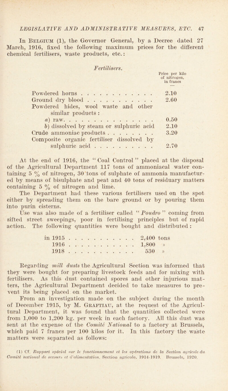 In Belgium (1), the Governor General, by a Decree dated 27 March, 1916, fixed the following maximum prices for the different chemical fertilisers, waste products, etc.: Fertilisers. Price per kilo of nitrogen, in francs Powdered horns. 2.10 Ground dry blood. 2.60 Powdered hides, wool waste and other similar products : a) raw. 0.50 b) dissolved by steam or sulphuric acid 2.10 Crude ammoniac products. 3.20 Composite organic fertiliser dissolved by sulphuric acid .. 2.70 At the end of 1916, the “ Coal Control ” placed at the disposal of the Agricultural Department 117 tons of ammoniacal water con¬ taining 5 % of nitrogen, 30 tons of sulphate of ammonia manufactur¬ ed by means of bisulphate and peat and 40 tons of residuary matters containing 5 % of nitrogen and lime. The Department had these various fertilisers used on the spot either by spreading them on the bare ground or by pouring them into purin cisterns. Use was also made of a fertiliser called “ Poudro ” coming from sifted street sweepings, poor in fertilising principles but of rapid action. The following quantities were bought and distributed : in 1915 . 2,400 tons 1916 . 1,800 » 1918 . 530 » Regarding mill dusts the Agricultural Section was informed that they were bought for preparing livestock feeds and for mixing with fertilisers. As this dust contained spores and other injurious mat¬ ters, the Agricultural Department decided to take measures to pre¬ vent its being placed on the market. From an investigation made on the subject during the month of December 1915, by M. Graftiau, at the request of the Agricul¬ tural Department, it was found that the quantities collected were from 1,000 to 1,200 kg. per week in each factory. All this dust was sent at the expense of the Comite National to a factory at Brussels, which paid 7 francs per 100 kilos for it. In this factory the waste matters were separated as follows: f 1) Cf. Rapport special sur le fonctionnement et les operations de la Section agricole du Comite national de secours et d’alimentation. Section agrieole, 1914-1919. Brussels, 1920.