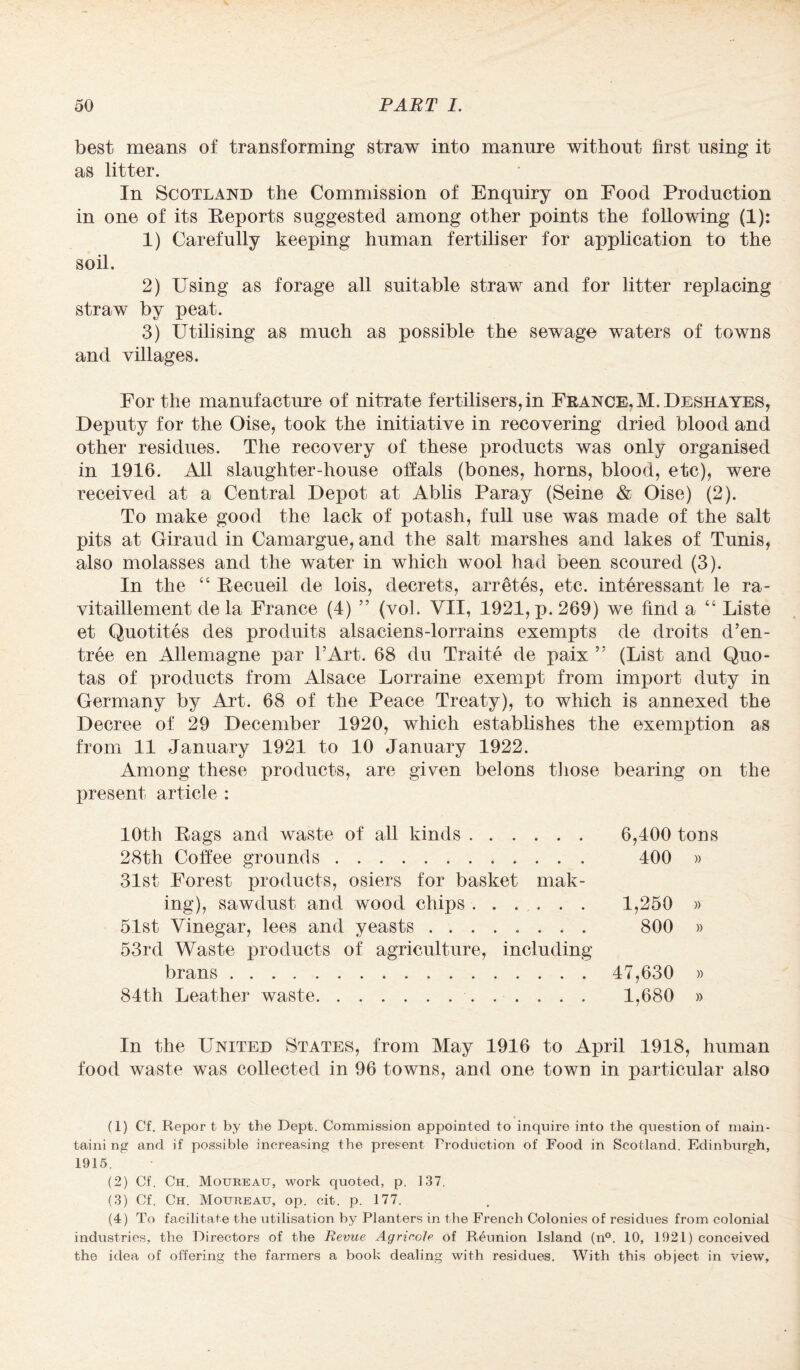 best means of transforming straw into manure without first using it as litter. In Scotland the Commission of Enquiry on Food Production in one of its Eeports suggested among other points the following (1): 1) Carefully keeping human fertiliser for application to the soil. 2) Using as forage all suitable straw and for litter replacing straw by peat. 3) Utilising as much as possible the sewage waters of towns and villages. For the manufacture of nitrate fertilisers, in France, M.Deshayes, Deputy for the Oise, took the initiative in recovering dried blood and other residues. The recovery of these products was only organised in 1916. All slaughter-house offals (bones, horns, blood, etc), were received at a Central Depot at Ablis Paray (Seine & Oise) (2). To make good the lack of potash, full use was made of the salt pits at Giraud in Camargue, and the salt marshes and lakes of Tunis, also molasses and the water in which wool had been scoured (3). In the “ Recueil de lois, decrets, arretes, etc. interessant le ra- vitaillement de la France (4) ” (vol. VII, 1921, p.269) we find a “ Liste et Quotites des produits alsaciens-lorrains exempts de droits d’en- tree en Allemagne par l’Art. 68 du Traite de paix ” (List and Quo¬ tas of products from Alsace Lorraine exempt from import duty in Germany by Art. 68 of the Peace Treaty), to which is annexed the Decree of 29 December 1920, which establishes the exemption as from 11 January 1921 to 10 January 1922. Among these products, are given belons those bearing on the present article : 10th Rags and waste of all kinds. 6,400 tons 28th Coffee grounds. 400 » 31st Forest products, osiers for basket mak¬ ing), sawdust and wood chips. 1,250 » 51st Vinegar, lees and yeasts. 800 » 53rd Waste products of agriculture, including brans. 47,630 » 84th Leather waste. 1,680 » In the United States, from May 1916 to April 1918, human food waste was collected in 96 towns, and one town in particular also (1) Cf. Repor t by the Dept. Commission appointed to inquire into the question of main¬ taining and if possible increasing the present Production of Food in Scotland. Edinburgh, 1915. (2) Cf. Ch. Moureau, work quoted, p. 137. (3) Cf. Ch. Moureau, op. cit. p. 177. (4) To facilitate the utilisation by Planters in the French Colonies of residues from colonial industries, the Directors of the Revue Agrir.oie of Reunion Island (n°. 10, 1921) conceived the idea of offering the fai'iners a book dealing with residues. With this object in view.
