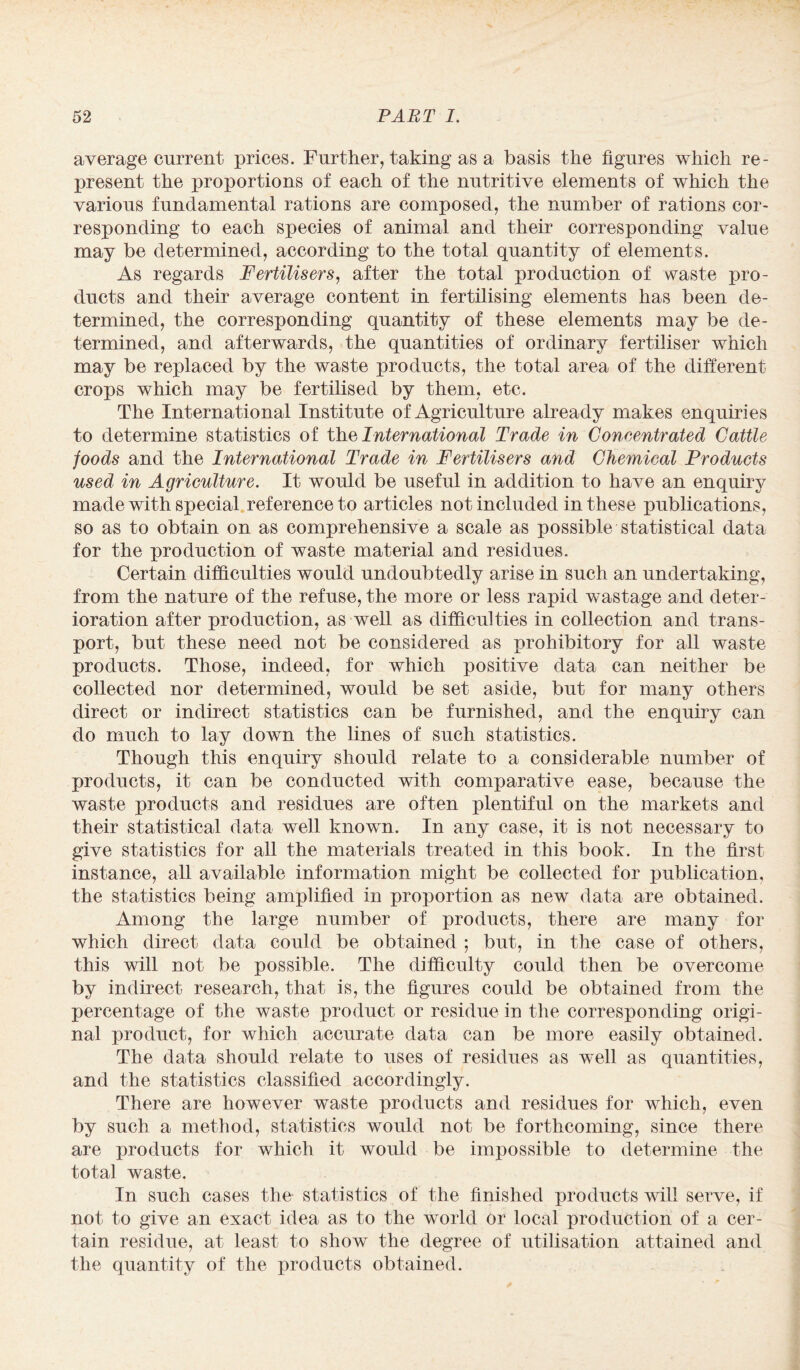 average current prices. Further, taking as a basis the figures which re¬ present the proportions of each of the nutritive elements of which the various fundamental rations are composed, the number of rations cor¬ responding to each species of animal and their corresponding value may be determined, according to the total quantity of elements. As regards Fertilisers, after the total production of waste pro¬ ducts and their average content in fertilising elements has been de¬ termined, the corresponding quantity of these elements may be de¬ termined, and afterwards, the quantities of ordinary fertiliser which may be replaced by the waste products, the total area of the different crops which may be fertilised by them, etc. The International Institute of Agriculture already makes enquiries to determine statistics of the International Trade in Concentrated Cattle foods and the International Trade in Fertilisers and Chemical Products used in Agriculture. It would be useful in addition to have an enquiry made with special reference to articles not included in these publications, so as to obtain on as comprehensive a scale as possible statistical data for the production of waste material and residues. Certain difficulties would undoubtedly arise in such an undertaking, from the nature of the refuse, the more or less rapid wastage and deter¬ ioration after production, as well as difficulties in collection and trans¬ port, but these need not be considered as prohibitory for all waste products. Those, indeed, for which positive data can neither be collected nor determined, would be set aside, but for many others direct or indirect statistics can be furnished, and the enquiry can do much to lay down the lines of such statistics. Though this enquiry should relate to a considerable number of products, it can be conducted with comparative ease, because the waste products and residues are often plentiful on the markets and their statistical data well known. In any case, it is not necessary to give statistics for all the materials treated in this book. In the first instance, all available information might be collected for publication, the statistics being amplified in proportion as new data are obtained. Among the large number of products, there are many for which direct data could be obtained ; but, in the case of others, this will not be possible. The difficulty could then be overcome by indirect research, that is, the figures could be obtained from the percentage of the waste product or residue in the corresponding origi¬ nal product, for which accurate data can be more easily obtained. The data should relate to uses of residues as well as quantities, and the statistics classified accordingly. There are however waste products and residues for which, even by such a method, statistics would not be forthcoming, since there are products for which it would be impossible to determine the total waste. In such cases the- statistics of the finished products will serve, if not to give an exact idea as to the world or local production of a cer¬ tain residue, at least to show the degree of utilisation attained and the quantity of the products obtained.