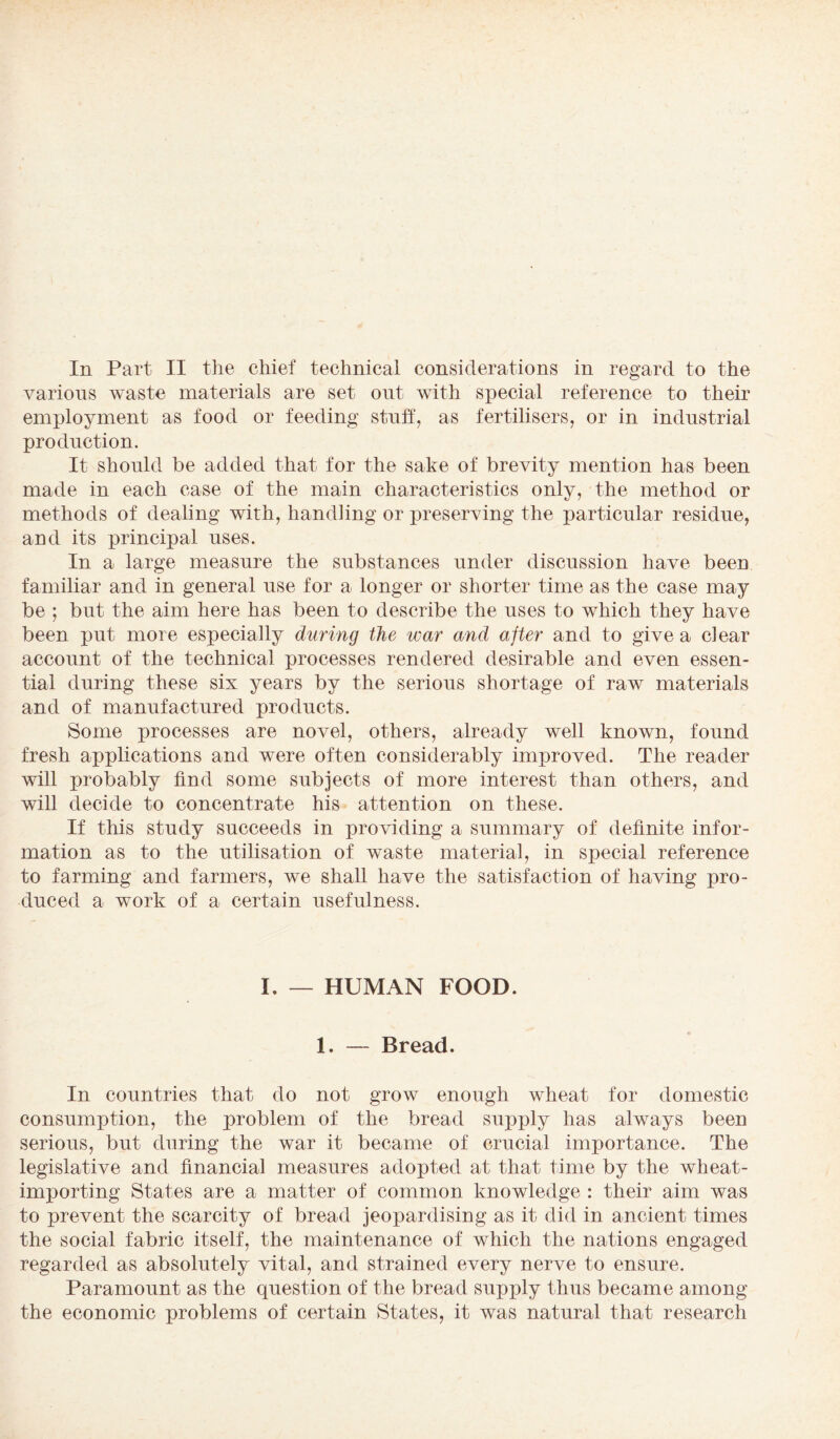 various waste materials are set out with special reference to their employment as food or feeding stuff, as fertilisers, or in industrial production. It should be added that for the sake of brevity mention has been made in each ease of the main characteristics only, the method or methods of dealing with, handling or preserving the particular residue, and its principal uses. In a large measure the substances under discussion have been familiar and in general use for a longer or shorter time as the case may be ; but the aim here has been to describe the uses to which they have been put more especially during the war and after and to give a clear account of the technical processes rendered desirable and even essen¬ tial during these six years by the serious shortage of raw materials and of manufactured products. Some processes are novel, others, already well known, found fresh applications and were often considerably improved. The reader will probably find some subjects of more interest than others, and will decide to concentrate his attention on these. If this study succeeds in providing a summary of definite infor¬ mation as to the utilisation of waste material, in special reference to farming and farmers, we shall have the satisfaction of having pro¬ duced a work of a certain usefulness. I. — HUMAN FOOD. 1. — Bread. In countries that do not grow enough wheat for domestic consumption, the problem of the bread supply has always been serious, but during the war it became of crucial importance. The legislative and financial measures adopted at that time by the wheat¬ importing States are a matter of common knowledge : their aim was to prevent the scarcity of bread jeopardising as it did in ancient times the social fabric itself, the maintenance of which the nations engaged regarded as absolutely vital, and strained every nerve to ensure. Paramount as the question of the bread supply thus became among the economic problems of certain States, it was natural that research