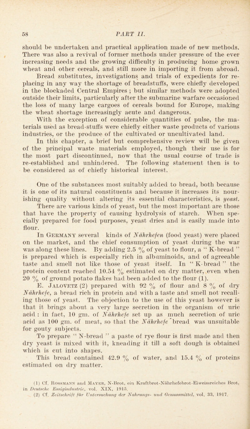 should be undertaken and practical application made of new methods. There was also a revival of former methods under pressure of the ever increasing needs and the growing difficulty in producing home grown wheat and other cereals, and still more in importing it from abroad. Bread substitutes, investigations and trials of expedients for re¬ placing in any way the shortage of breadstuffs, were chiefly developed in the blockaded Central Empires ; but similar methods were adopted outside their limits, particularly after the submarine warfare occasioned the loss of many large cargoes of cereals bound for Europe, making the wheat shortage increasingly acute and dangerous. With the exception of considerable quantities of pulse, the ma¬ terials used as bread-stuffs were chiefly either waste products of various industries, or the produce of the cultivated or uncultivated land. In this chapter, a brief but comprehensive review will be given of the principal waste materials employed, though their use is for the most part discontinued, now that the usual course of trade is re-established and unhindered. The following statement then is to be considered as of chiefly historical interest. One of the substances most suitably added to bread, both because it is one of its natural constituents and because it increases its nour¬ ishing quality without altering its essential characteristics, is yeast. There are various kinds of yeast, but the most important are those that have the property of causing hydrolysis of starch. When spe¬ cially prepared for food purposes, yeast dries and is easily made into flour. In Germany several kinds of Nahrhefen (food yeast) were placed on the market, and the chief consumption of yeast during the war was along these lines. By adding 2.5 % of yeast to flour, a “ K-bread ” is prepared which is especially rich in albuminoids, and of agreeable taste and smell not like those of yeast itself. In “ K-bread ” the protein content reached 10.54 % estimated on dry matter, even when 20 % of ground potato flakes had been added to the flour (1). E. Jalovetz (2) prepared with 92 % of flour and 8 % of dry Ndhrhefe, a bread rich in protein and with a taste and smell not recall¬ ing those of yeast. The objection to the use of this yeast however is that it brings about a very large secretion in the organism of uric acid : in fact, 10 gm. of Ndhrhefe set up as much secretion of uric acid as 100 gm. of meat, so that the Ndhrhefe bread was unsuitable for gouty subjects. To prepare “ K-bread 5 5 a paste of rye flour is first made and then dry yeast is mixed with it, kneading it till a soft dough is obtained which is cut into shapes. This bread contained 42.9 % of water, and 15.4 % of proteins estimated on dry matter. (1) Cf. Rossmann and Mayer, N-Brot, eiu Kraftbrot-Nahrhefebrot-Eiweissreiches Brot, in Deutsche Essiginduslrie, vol. XIX, 1915. (2) Cf. Zeitschrift fur Untersuchung der Ncihrungs- und Genussmittel, vol. 33, 1917.