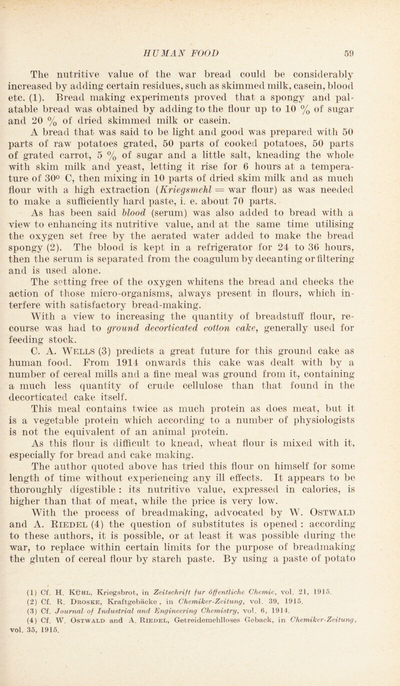 The nutritive value of the war bread could be considerably increased by adding certain residues, such as skimmed milk, casein, blood etc. (1). Bread making experiments proved that a spongy and pal¬ atable bread was obtained by adding to the flour up to 10 % of sugar and 20 % of dried skimmed milk or casein. A bread that was said to be light and good was prepared with 50 parts of raw potatoes grated, 50 parts of cooked potatoes, 50 parts of grated carrot, 5 % of sugar and a little salt, kneading the whole with skim milk and yeast, letting it rise for 6 hours at a tempera¬ ture of 30° C, then mixing in 10 parts of dried skim milk and as much flour with a high extraction (Kriegsmehl = war flour) as was needed to make a sufficiently hard paste, i. e. about 70 parts. As has been said blood (serum) was also added to bread with a view to enhancing its nutritive value, and at the same time utilising the oxygen set free by the aerated water added to make the bread spongy (2). The blood is kept in a refrigerator for 24 to 36 hours, then the serum is separated from the coagulum by decanting or filtering and is used alone. The setting free of the oxygen whitens the bread and cheeks the action of those micro-organisms, always present in flours, which in¬ terfere with satisfactory bread-making. With a view to increasing the quantity of breadstuff flour, re¬ course was had to ground decorticated cotton calce, generally used for feeding stock. C. A. Wells (3) predicts a great future for this ground cake as human food. From 1914 onwards this cake was dealt with by a number of cereal mills and a fine meal was ground from it, containing a much less quantity of crude cellulose than that found in the decorticated cake itself. This meal contains twice as much protein as does meat, but it is a vegetable protein which according to a number of physiologists is not the equivalent of an animal protein. As this flour is difficult to knead, wheat flour is mixed with it, esioecially for bread and cake making. The author quoted above has tried this flour on himself for some length of time without experiencing any ill effects. It appears to be thoroughly digestible : its nutritive value, expressed in calories, is higher than that of meat, while the price is very low. With the process of breadmaking, advocated by W. Ostwald and A. Biedel (4) the question of substitutes is opened : according to these authors, it is possible, or at least it was possible during the war, to replace within certain limits for the purpose of breadmaking the gluten of cereal flour by starch paste. By using a paste of potato (1) Cf. H. Kuhl, Ivriegsbrot, in Zeitschrift fur offentliche Chemie, vol. 21, 1915. (2) Cf. R. Droske, Kraftgebacke , in Chemiker-Zeitung, vol. 39, 1915. (3) Cf. Journal of Industrial and Engineering Chemistry, vol. 6, 1914. (4) Cf. W. Ostwald and A. Riedel, Getreidemehlloses Geback, in Chemiker-Zeitung, vol. 35, 1915.