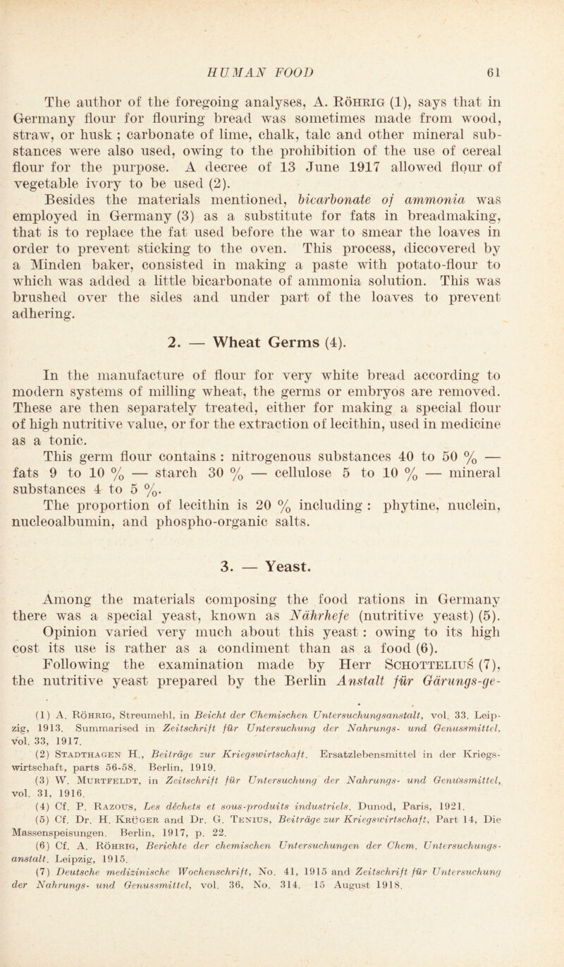 The author of the foregoing analyses, A. Bohrig (1), says that in Germany flour for flouring bread was sometimes made from wood, straw, or husk ; carbonate of lime, chalk, talc and other mineral sub¬ stances were also used, owing to the prohibition of the use of cereal flour for the purpose. A decree of 13 June 1917 allowed flour of vegetable ivory to be used (2). Besides the materials mentioned, bicarbonate of ammonia was employed in Germany (3) as a substitute for fats in breadmaking, that is to replace the fat used before the war to smear the loaves in order to prevent sticking to the oven. This process, diccovered by a Minden baker, consisted in making a paste with potato-flour to which was added a little bicarbonate of ammonia solution. This was brushed over the sides and under part of the loaves to prevent adhering. 2. — Wheat Germs (4). In the manufacture of flour for very white bread according to modern systems of milling wheat, the germs or embryos are removed. These are then separately treated, either for making a special flour of high nutritive value, or for the extraction of lecithin, used in medicine as a tonic. This germ flour contains : nitrogenous substances 40 to 50 % — fats 9 to 10 % — starch 30 % — cellulose 5 to 10 % — mineral substances 4 to 5 %. The proportion of lecithin is 20 % including : phytine, nuclein, nucleoalbumin, and phospho-organic salts. 3. — Yeast. Among the materials composing the food rations in Germany there was a special yeast, known as Ndhrhefe (nutritive yeast) (5). Opinion varied very much about this yeast : owing to its high cost its use is rather as a condiment than as a food (6). Following the examination made by Herr Schottelius (7), the nutritive yeast prepared by the Berlin Anstalt fur Garungs-ge- • (1) A. Rohrig, Streumehl, in Beicht der Ghemischen Untersuchung sanstalt, vol. 33. Leip¬ zig, 1913. Summarised in Zeitschrift fur Untersuchung der Nahrungs- und Genussmittcl, vol. 33, 1917. (2) Stadthagen H., Beitrage zur Kriegswirtschaft. Ersatzlebensmittel in der Kriegs- wirtschaft, parts 56-58. Berlin, 1919. (3) W. Murtfeldt, in Zeitschrift fur Untersuchung der Nahrungs- und Genu'ssmittel, vol. 31, 1916. (4) Cf. P. Razous, Les ddchets et sous-produits industriels. Dunod, Paris, 1921. (5) Cf. Dr. H. Kruger and Dr. Cl. Tenuis, Beitrage zur Kriegsivirtschaft, Part 14, Die Massenspeisungen. Berlin, 1917, p. 22. (6) Cf. A. Rohrig, Berichte der chemischen Untersuchungen der Chem. Untersuchungs¬ anstalt. Leipzig, 1915. (7) Deutsche medizinische Wochenschrift, No. 41, 1915 and Zeitschrift fiir Untersuchung der Nahrungs- und Genussmittcl, vol. 36, No. 314. 15 August 1918.