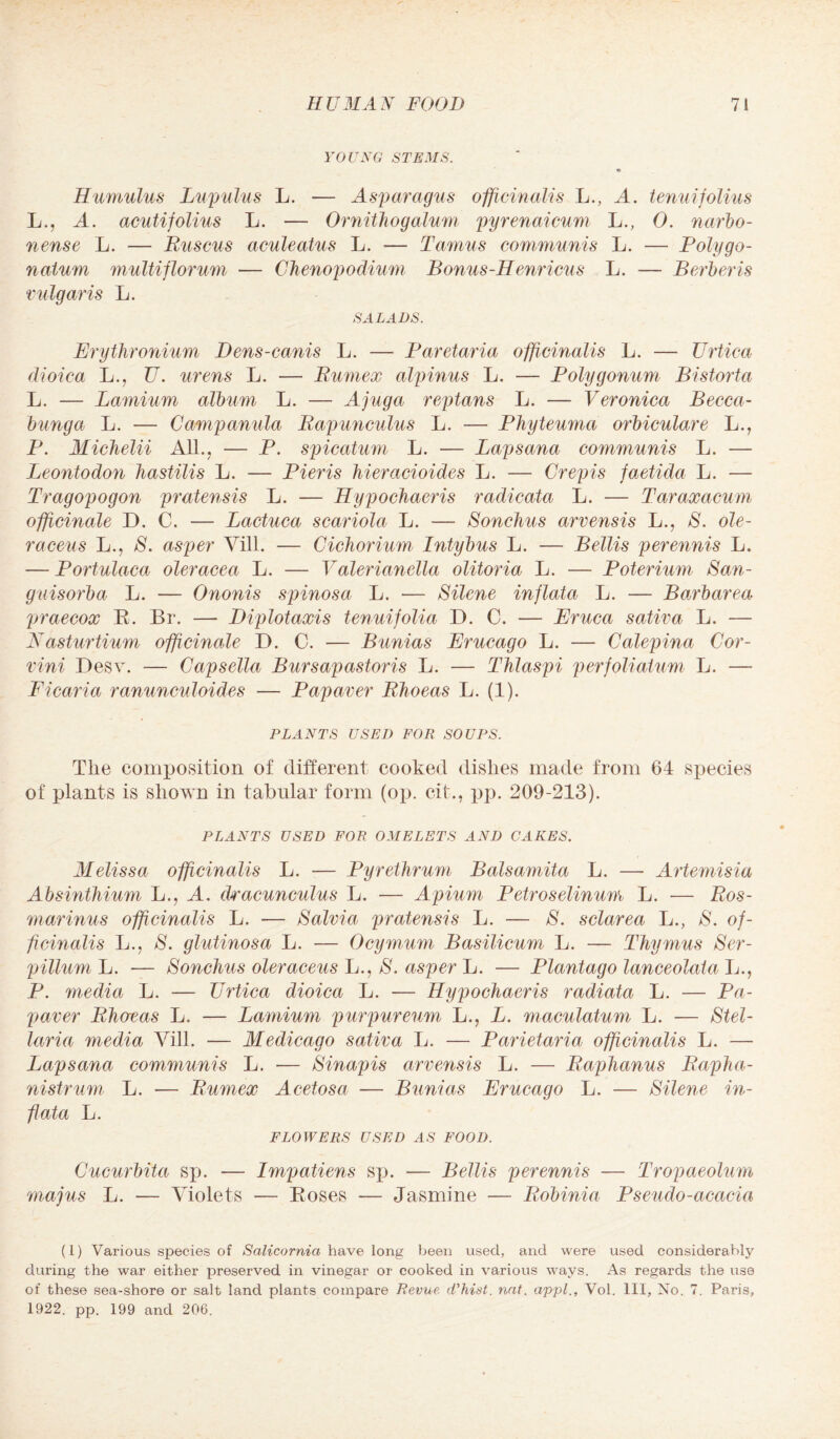 YOUNG STEMS. Hamulus Lupulus L. — Asparagus officinalis L., A. tenuifolius L., A. acutifolius L. — Ornithogalum pyrenaicum L., 0. narbo- nense L. — Ruscus aculeatus L. — Tamus communis L. — Polygo- natum multiflorum — Chenopodium Bonus-Henricus L. — Berberis vulgaris L. SALADS. Erythronium Dens-canis L. — Baretaria officinalis L. — Urtica dioica L., U. urens L. — Rumex alpinus L. — Polygonum Bistort a L. — Lamium album L. — Ajuga reptans L. — Veronica Becca- bunga L. — Campanula Rapunculus L. — Phyteuma orbiculare L., P. Michelii All., — P. spicatum L. — Lap Sana communis L. — Leontodon Jiastilis L. — Pieris hieracioides L. — Crepis faetida L. — Tragopogon pratensis L. — Hypochaeris radicata L. — Taraxacum officinale D. C. — Lactuca scariola L. — Sonchus arvensis L., 8. ole- raceus L., 8. asper Vill. — Cichorium Intybus L. — Beilis perennis L. — Portulaca oleracea L. — Valerianella olitoria L. — Poterium San- guisorba L. — Ononis spinosa L. -— Silene inflata L. — Barbarea praecox R. Br. — Diplotaxis tenuifolia D. C. — Eruca sativa L. — Nasturtium officinale D. C. — Bunias Erucago L. — Calepina Cor- vini Desv. — Capsella Bursapastoris L. — Thlaspi perfolialum L. —- Ficaria ranunculoides — Papaver Rlweas L. (1). PLANTS USED FOR SOUPS. Tlie composition of different cooked dishes made from 64 species of plants is shown in tabular form (op. cit., pp. 209-213). PLANTS USED FOR OMELETS AND CAKES. Alelissa officinalis L. — Pyrethrum Balsamita L. — Artemisia Absinthium L., A. dvacunculus L. — Apium Petroselinum L. — Ros¬ marinus officinalis L. — Salvia pratensis L. — 8. sclarea L., 8. of¬ ficinalis L., 8. glutinosa L. — Ocymum Basilicum L. — Thymus Ser- pillum L. — Sonchus oleraceus L., S. asper L. — Plantago lanceolata L., P. media L. — Urtica dioica L. — Hypochaeris radiata L. — Pa¬ paver Rhcreas L. — Lamium purpureum L., L. maculatum L. — Stel- laria media Vill. — Medicago sativa L. — Parietaria officinalis L. — Lapsctna communis L. — Sinapis arvensis L. — Raphanus Rapha- nistrum L. — Rumex Acetosa ■— Bunias Erucago L. — Silene in¬ flata L. FLOWERS USED AS FOOD. Cucurbita sp. — Impatiens sp. — Beilis perennis — Tropaeolum majus L. — Violets — Roses — Jasmine — Robinia Pseudo-acacia (l) Various species of Salicornia have long been used, and were used considerably during the war either preserved in vinegar or cooked in various ways. As regards the use of these sea-shore or salt land plants compare Revue cThist. nnt. cippl., Vol. Ill, No. 7. Paris, 1922. pp. 199 and 206.