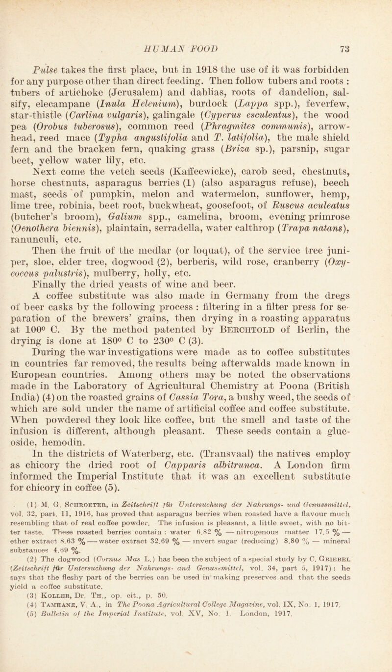 Pulse takes the first place, but in 1918 the use of it was forbidden for any purpose other than direct feeding. Then follow tubers and roots : tubers of artichoke (Jerusalem) and dahlias, roots of dandelion, sal¬ sify, elecampane (Inula Helenium), burdock (Lappa spp.), feverfew, star-thistle (Garlina vulgaris), galingale (Gyperns esculentus), the wood pea (Orobus tuberosus), common reed (Phragmites communis), arrow¬ head, reed mace (Typha angustifolia and T. latifolia), the male shield fern and the bracken fern, quaking grass (Brim sp.), parsnip, sugar beet, yellow water lily, etc. Next come the vetch seeds (Kaffeewicke), carob seed, chestnuts, horse chestnuts, asparagus berries (1) (also asparagus refuse), beech mast, seeds of pumpkin, melon and watermelon, sunflower, hemp, lime tree, robinia, beet root, buckwheat, goosefoot, of Ruscus aculeatus (butcher’s broom), Galium spp., camelina, broom, evening primrose (Oenothera biennis), plain tain, serradella, water calthrop (Trapa natans), ranunculi, etc. Then the fruit of the medlar (or loquat), of the service tree juni¬ per, sloe, elder tree, dogwood (2), berberis, wild rose, cranberry (Oxy- coccus palustris), mulberry, holly, etc. Finally the dried yeasts of wine and beer. A coffee substitute was also made in Germany from the dregs of beer casks by the following process : filtering in a filter press for se¬ paration of the brewers’ grains, then drying in a roasting apparatus at 100° C. By the method patented by Berchtold of Berlin, the drying is done at 180° C to 230° C (3). During the war investigations were made as to coffee substitutes in countries far removed, the results being afterwalds made known in European countries. Among others may be noted the observations made in the Laboratory of Agricultural Chemistry at Poona (British India) (4) on the roasted grains of Cassia Tora, a bushy weed, the seeds of which are sold under the name of artificial coffee and coffee substitute. When powdered they look like coffee, but the smell and taste of the infusion is different, although pleasant. These seeds contain a gluc- oside, hemodin. In the districts of Waterberg, etc. (Transvaal) the natives employ as chicory the dried root of Capparis albitrunca. A London firm informed the Imperial Institute that it was an excellent substitute for chicory in coffee (5). (1) M. G. Sohroeter, in Zeitschrift jw Untersuchung der Nahrungs- und Genussmittel, vol. 32, part. 11, 1916, has proved that asparagus berries when roasted have a flavour much resembling that of real coffee powder. The infusion is pleasant, a little sweet, with no bit¬ ter taste. These roasted berries contain : water 6.82 % —-nitrogenous matter 17.5 % — ether extract 8.63 % — water extract 32.69 % — invert sugar (reducing) 8.80 % — mineral substances 4.69 %. (2) The dogwood (Cornus Mas L.) has been the subject of a special study by C. Griebel (Zeitschrift fur Untersuchung der Nahrungs• and Genussmittel, vol. 34, part 5, 1917) : he says that the fleshy part of the berries can be used in making preserves and that the seeds yield a coffee substitute. (3) Roller, Dr. Th., op. cit., p. 50. (4) Tamhane, V. A., in The Poona Agricultural College Magazine, vol. IX, No. 1, 1917. (5) Bulletin of the Imperial Institute, vol. XV, No. 1. London, 1917.