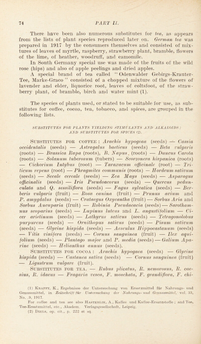 There have been also numerous substitutes for tea, as appears from the lists of plant species reproduced later on. German tea was prepared in 1917 by the consumers themselves and consisted of mix¬ tures of leaves of myrtle, raspberry, strawberry plant, bramble, flowers of the lime, of heather, woodruff, and camomile. In South Germany special use was made of the fruits of the wild rose (hips) and also of apple peelings and dried apples. A special brand of tea called “ Odenwalder Gebirgs-Krauter- Tee, Marke-Graco ” consisted of a chopped mixture of the flowers of lavender and elder, liquorice root, leaves of coltsfoot, of the straw¬ berry plant, of bramble, birch and water mint (1). The species of plants used, or stated to be suitable for use, as sub¬ stitutes for coffee, cocoa, tea, tobacco, and spices, are grouped in the following lists. SUBSTITUTES FOR PLANTS YIELDING STIMULANTS AND ALKALOIDS ; AND SUBSTITUTES FOR SPICES (2). Substitutes for coffee : Arachis hypogeaa (seeds) — Cassia occidentalis (seeds) — Astragalus baeticus (seeds) — Beta vulgaris (roots) — Brassica Rapa (roots), B. Napus, (roots) — Daucus Carota (roots) — Solanum tuberosum (tubers) — Bcorzonera hispanica (roots) — Cichorium Intybus (root) — Taraxacum officinale (root) — Tri- ticum repens (root) — Phragmites communis (roots) — Hordeum sativum (seeds) — Secale cereale (seeds) — Zea Mays (seeds) — Asparagus officinalis (seeds) — Iris Pseudoacorus (seeds) — Quercus pedun- culata and Q. sessiliflora (seeds) — Fagus sylvatica (seeds) — Ber- beris vulgaris (fruit) — Rosa canina (fruit) — Prunus avium and P. amygdalus (seeds) — Crataegus Oxycantha (fruit) ■— Sorbus Aria and Sorbus Aucuparia (fruit) — Robinia Pseudacacia (seeds) — Sarotham- nus scoparius (seeds) — Lupinus luteus and L. angustifolium — Ci- cer arietinum (seeds) — Lathyrus sativus (seeds) — Tetragonolobus purpureas (seeds) — Ornitliopus sativus (seeds) — Bisum sativum (seeds) — Glycine hispida (seeds) — Aesculus Hippocastanum (seeds) — Vitis vinifera (seeds) — Cornus sanguinea (fruit) — Ilex aqui- folium (seeds) — Plantago major and P. media (seeds) — Galium Apa- rine (seeds) — Helianthus annus (seeds). Substitutes for cocoa : Arachis hypogaea (seeds) — Glycine hispida (seeds) — Castanea sativa (seeds) — Cornus sanguinea (fruit) — Ligustrum vulgare (fruit). Substitutes for tea. — Rubus plicatus, R. nemorosus, R. cae- sius, R. idaeus — Fragaria vesca, P. moschata, P. grandiflora, P. chi- (1) Krafft, K., Ergebnisse der Untersuchung von Ersatzmittel fur Nahrungs- und Oenussmittel, in Zeitschrift fur Untersuchung der Nahrungs- und Genussmittel, vol. 33, No. .9, 1917. For coffee and tea see also Hasterlik, A., Kaffee und Kaffee-Ersatzstoffe ; and d ee, Tee-Ersatzmittel, etc., Akaclem. Verlagsgesellschaft, Leipzig. (2) Diels, op. eit., p. 222 et sq.