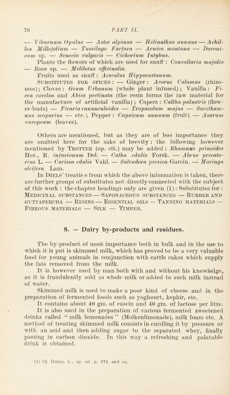 — Viburnum Opulus — Aster alpinus — Helianthus annuus — Achil¬ lea Millefolium — Tussilago Farfara — Arnica montana — iJoroni- cum sp. — Senecio vulgaris •— Cichorium Intybus. Plants the flowers of which are used for snuff: Convallaria majalis — Eos a sp. — Melilotus officinalis. Fruits used as snuff: Aesculus Hippocastanum. Substitutes for spices : — Ginger : A corns Calamus (rhizo¬ mes); Cloves: Geum TJrbanum (whole plant infused); Vanilla: Pi- cea excelsa and Abies pectinata (the resin forms the raw material for the manufacture of artificial vanilla) ; Capers : Caltha palustris (flow¬ er-buds) — Ficariaranunculoides — Tropaeolum majus — Sarotham- nus scoparius — etc.; Pepper : Capsicum annuum (fruit) -— Asarum europeum (leaves). Others are mentioned, but as they are of less importance they are omitted here for the sake of brevity : the following however mentioned by Trotter (op. cit.) may be added: Ehamnus prinoides Her., E. infusionum Del. — Catha edulis Forsk. — Abrus precato- rius L. — Carissa edulis Vahl. — Salvadora persica Garcin. — Moringa oleifera Lam. In Diels’ treatis e from which the above information is taken, there are further groups of substitutes not directly connected with the subject of this work : the chapter headings only are given (1): Substitutes for : Medicinal substances — Saponaceous substances — Eubber and GUTTAPERCHA -— EESINS — ESSENTIAL OILS — TANNING MATERIALS — Fibrous materials — Silk — Timber. 8. — Dairy by-products and residues. The by-product of most importance both in bulk and in the use to which it is put is skimmed milk, which has proved to be a very valuable food for young animals in conjunction with cattle cakes which supply the fats removed from the milk. It is however used by man both with and without his knowledge, as it is fraudulently sold as whole milk or added to such milk instead of water. Skimmed milk is used to make a poor kind of cheese and in the preparation of fermented foods such as yoghourt, kephir, etc. It contains about 40 gm. of casein and 40 gnu of lactose per litre. It is also used in the preparation of various fermented sweetened drinks called “ milk lemonades ” (Molkenlimonade), milk foam etc. A method of treating skimmed milk consists in curdling it by pressure or with an acid and then adding sugar to the separated whey, finally passing in carbon dioxide, in this way a refreshing and palatable drink is obtained. (1) Cf. Diels, L., op. cit. p. 274. and sq.