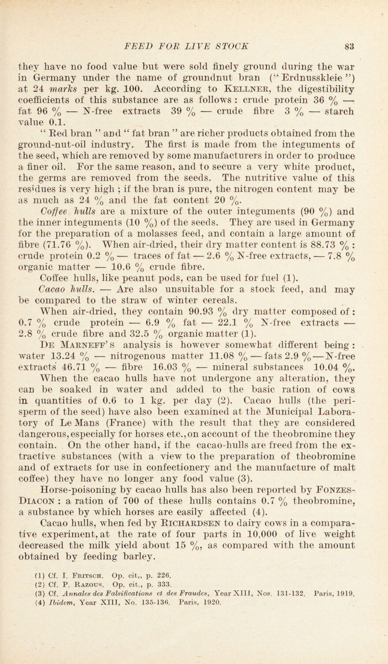 they have no food value but were sold finely ground during the war in Germany under the name of groundnut bran (“ Erdnusskleie ”) at 24 marks per kg. 100. According to Kellner, the digestibility coefficients of this substance are as follows : crude protein 36 % — fat 96 % — K-free extracts 39 % — crude fibre 3 % — starch value 0.1. “ Red bran ” and “ fat bran ” are richer products obtained from the ground-nut-oil industry. The first is made from the integuments of the seed, which are removed by some manufacturers in order to produce a finer oil. For the same reason, and to secure a very white product, the germs are removed from the seeds. The nutritive value of this residues is very high ; if the bran is pure, the nitrogen content may be as much as 24 % and the fat content 20 %. Coffee hulls are a mixture of the outer integuments (90 %) and the inner integuments (10 %) of the seeds. They are used in Germany for the preparation of a molasses feed, and contain a large amount of fibre (71.76 %). When air-dried, their dry matter content is 88.73 % : crude protein 0.2 % — traces of fat — 2.6 % K-free extracts, — 7.8 % organic matter — 10.6 % crude fibre. Coffee hulls, like peanut pods, can be used for fuel (1). Cacao hulls. — Are also unsuitable for a stock feed, and may be compared to the straw of winter cereals. When air-dried, they contain 90.93 % dry matter composed of: 0.7 % crude protein — 6.9 % fat — 22.1 % N-free extracts — 2.8 % crude fibre and 32.5 % organic matter (1). De Marneff’s analysis is however somewhat different being : water 13.24 % — nitrogenous matter 11.08 %•—fats 2.9 % — K-free extracts 46.71 % — fibre 16.03 % — mineral substances 10.04 %. When the cacao hulls have not undergone any alteration, they can be soaked in water and added to the basic ration of cows in quantities of 0.6 to 1 kg. per day (2). Cacao hulls (the peri- sperm of the seed) have also been examined at the Municipal Labora¬ tory of Le Mans (France) with the result that they are considered dangerous,especially for horses etc.,on account of the theobromine they contain. On the other hand, if the cacao-hulls are freed from the ex¬ tractive substances (with a view to the preparation of theobromine and of extracts for use in confectionery and the manufacture of malt coffee) they have no longer any food value (3). Horse-poisoning by cacao hulls has also been reported by Fonzes- Diacon : a ration of 700 of these hulls contains 0.7 % theobromine, a substance by which horses are easily affected (4). Cacao hulls, when fed by Richardsen to dairy cows in a compara¬ tive experiment, at the rate of four parts in 10,000 of live weight decreased the milk yield about 15 %, as compared with the amount obtained by feeding barley. (1) Of. I. Fritsch. Op. cit,, p. 226. (2) Cf. P. Razous. Op. cit., p. 333. (3) Cf. Annales des Falsifications et des Fraudes, Year XIII, Nos. 131-132. Paris, 1919. (4) Ibidem, Year XIII, No. 135-136. Paris, 1920.