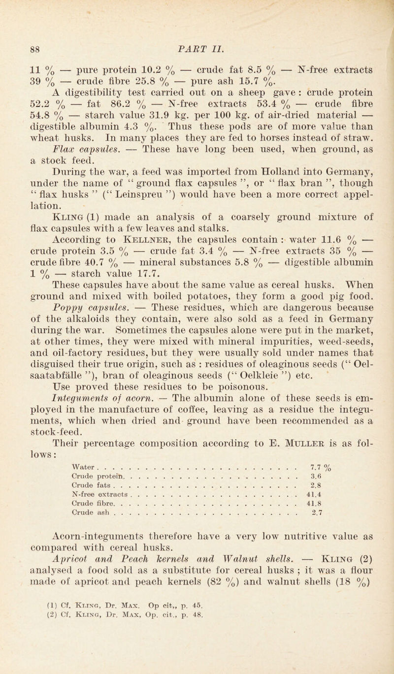 11 % — pure protein 10.2 % — crude fat 8.5 % — K-free extracts 39 % — crude fibre 25.8 % — pure ash 15.7 %. A digestibility test carried out on a sheep gave : crude protein 52.2 % — fat 86.2 % — N-free extracts 53.4 % — crude fibre 54.8 % — starch value 31.9 kg. per 100 kg. of air-dried material — digestible albumin 4.3 %. Thus these pods are of more value than wheat husks. In many places they are fed to horses instead of straw. Flax capsules. — These have long been used, when ground, as a stock feed. During the war, a feed was imported from Holland into Germany, under the name of “ ground flax capsules ”, or “ flax bran ”, though “ flax husks ” (“ Leinspreu ”) would have been a more correct appel¬ lation. Kling (1) made an analysis of a coarsely ground mixture of flax capsules with a few leaves and stalks. According to Kellner, the capsules contain : water 11.6 % — crude protein 3.5 % — crude fat 3.4 % — K-free extracts 35 % — crude fibre 40.7 % — mineral substances 5.8 % — digestible albumin 1 % — starch value 17.7. These capsules have about the same value as cereal husks. When ground and mixed with boiled potatoes, they form a good pig food. Poppy capsules. — These residues, which are dangerous because of the alkaloids they contain, were also sold as a feed in Germany during the war. Sometimes the capsules alone were put in the market, at other times, they were mixed with mineral impurities, weed-seeds, and oil-factory residues, but they were usually sold under names that disguised their true origin, such as : residues of oleaginous seeds (“ Oel- saatabfalle ”), bran of oleaginous seeds (“ Oelkleie ”) etc. Use proved these residues to be poisonous. Integuments of acorn. — The albumin alone of these seeds is em¬ ployed in the manufacture of coffee, leaving as a residue the integu¬ ments, which when dried and ground have been recommended as a stock-feed. Their percentage composition according to E. Muller is as fol¬ lows : Water. 7.7 % Crude protein. 3.6 Crude fats. 2.8 N-free extracts.41.4 Crude fibre. 41.8 Crude ash. 2.7 Acorn-integuments therefore have a very low nutritive value as compared with cereal husks. Apricot and Peach kernels and Walnut shells. — Kling (2) analysed a food sold as a substitute for cereal husks ; it was a dour made of apricot and peach kernels (82 %) and walnut shells (18 %) (1) Cf. Kling, Dr. Max. Op cit,, p. 45.