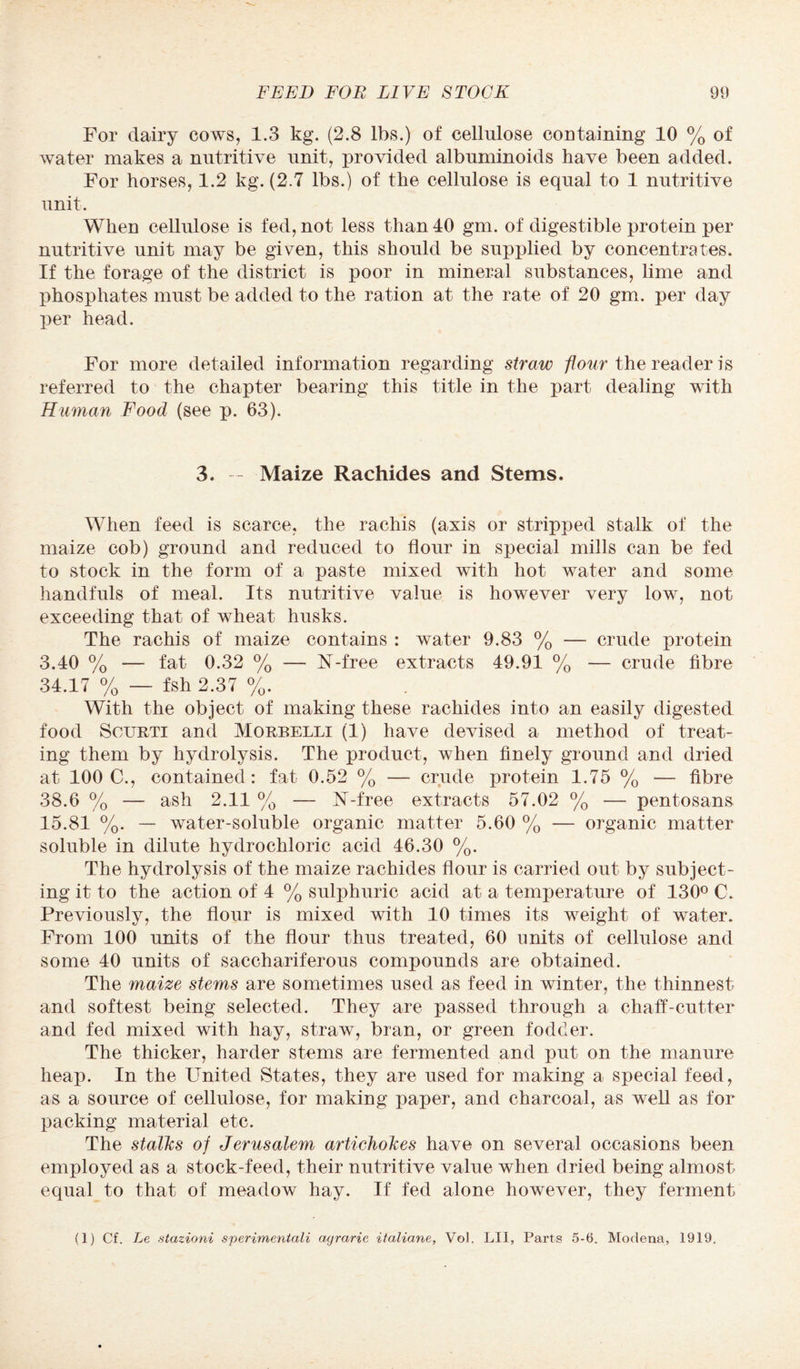 For dairy cows, 1.3 kg. (2.8 lbs.) of cellulose containing 10 % of water makes a nutritive unit, provided albuminoids have been added. For horses, 1.2 kg. (2.7 lbs.) of the cellulose is equal to 1 nutritive unit. When cellulose is fed, not less than 40 gm. of digestible protein per nutritive unit may be given, this should be supplied by concentrates. If the forage of the district is poor in mineral substances, lime and phosphates must be added to the ration at the rate of 20 gm. per day per head. For more detailed information regarding straw flour the reader is referred to the chapter bearing this title in the part dealing with Human Food (see p. 63). 3. — Maize Rachides and Stems. When feed is scarce, the rachis (axis or stripped stalk of the maize cob) ground and reduced to flour in special mills can be fed to stock in the form of a paste mixed with hot water and some handfuls of meal. Its nutritive value is however very low, not exceeding that of wheat husks. The rachis of maize contains : water 9.83 % — crude protein 3.40 % —- fat 0.32 % — N-free extracts 49.91 % — crude fibre 34.17 % — fsh 2.37 %. With the object of making these rachides into an easily digested food Scurti and Morbelli (1) have devised a method of treat¬ ing them by hydrolysis. The product, when finely ground and dried at 100 C., contained: fat 0.52 % — crude protein 1.75 % — fibre 38.6 % — ash 2.11 % — N-free extracts 57.02 % — pentosans 15.81 %. — water-soluble organic matter 5.60 % — organic matter soluble in dilute hydrochloric acid 46.30 %. The hydrolysis of the maize rachides flour is carried out by subject¬ ing it to the action of 4 % sulphuric acid at a temperature of 130° €. Previously, the flour is mixed with 10 times its weight of water. From 100 units of the flour thus treated, 60 units of cellulose and some 40 units of sacchariferous compounds are obtained. The maize stems are sometimes used as feed in winter, the thinnest and softest being selected. They are passed through a chaff-cutter and fed mixed with hay, straw, bran, or green fodder. The thicker, harder stems are fermented and put on the manure heap. In the United States, they are used for making a special feed, as a source of cellulose, for making jjaper, and charcoal, as well as for packing material etc. The stalks of Jerusalem artichokes have on several occasions been employed as a stock-feed, their nutritive value when dried being almost equal to that of meadow hay. If fed alone however, they ferment (1) Cf. Le stazioni sperimentali agrarie italiane, Vol. LII, Parts 5-6. Modena, 1919.