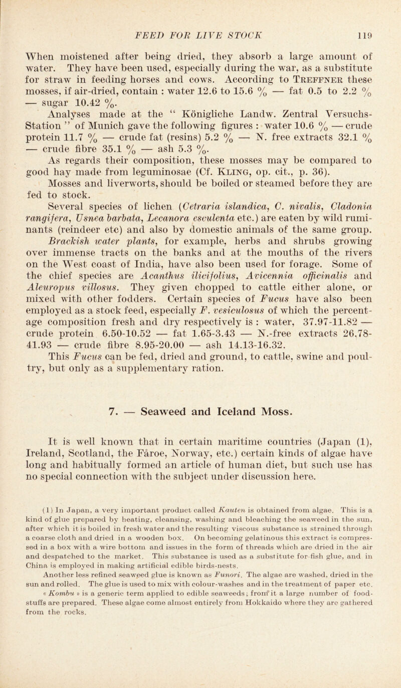 When moistened after being dried, they absorb a large amount of water. They have been used, especially during the war, as a substitute for straw in feeding horses and cows. According to Treffner these mosses, if air-dried, contain : water 12.6 to 15.6 % — fat 0.5 to 2.2 % — sugar 10.42 %. Analyses made at the “ Konigliche Landw. Zentral Versuchs- Station ” of Munich gave the following figures : water 10.6 % — crude protein 11.7 % — crude fat (resins) 5.2 % — N. free extracts 32.1 % — crude fibre 35.1 % — ash 5.3 %. As regards their composition, these mosses may be compared to good hay made from leguminosae (Cf. Kling, op. cit., p. 36). Mosses and liverworts, should be boiled or steamed before they are fed to stock. Several species of lichen (Cetraria islandica, C. nivalis, Cladonia rangifera, Usnea barhata, Lecanora esculenta etc.) are eaten by wild rumi¬ nants (reindeer etc) and also by domestic animals of the same group. Brackish water plants, for example, herbs and shrubs growing over immense tracts on the banks and at the mouths of the rivers on the West coast of India, have also been used for forage. Some of the chief species are Acanthus ilicifolius, Avicennia officinalis and Aleuropus villosus. They given chopped to cattle either alone, or mixed with other fodders. Certain species of Fucus have also been employed as a stock feed, especially F. vesiculosus of which the percent¬ age composition fresh and dry respectively is : water, 37.97-11.82 — crude protein 6.50-10.52 — fat 1.65-3.43 — N.-free extracts 26.78- 41.93 — crude fibre 8.95-20.00 — ash 14.13-16.32. This Fucus can be fed, dried and ground, to cattle, swine and poul¬ try, but only as a supplementary ration. 7. — Seaweed and Iceland Moss. It is well known that in certain maritime countries (Japan (1), Ireland, Scotland, the Faroe, Norway, etc.) certain kinds of algae have long and habitually formed an article of human diet, but such use has no special connection with the subject under discussion here. (1) In Japan, a very important product called Kauten is obtained from algae. This is a kind of glue prepared by beating, cleansing, washing and bleaching the seaweed in the sun, after which it is boiled in fresh water and the resulting viscous substance is strained through a coarse cloth and dried in a wooden box. On becoming gelatinous this extract is compres¬ sed in a box with a wire bottom and issues in the form of threads which are dried in the air and despatched to the market. This substance is used as a substitute for fish glue, and in China is employed in making artificial edible birds-nests. Another less refined seaweed glue is known as Funori. The algae are washed, dried in the sun and rolled. The glue is used to mix with colour-washes and in the treatment of paper etc. « Kombu » is a generic term applied to edible seaweeds; from it a large number of food¬ stuffs are prepared. These algae come almost entirely from Hokkaido where they are gathered from the rocks.