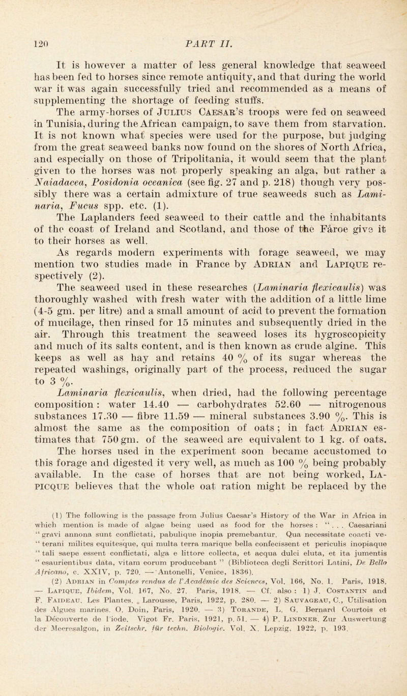 It is however a matter of less general knowledge that seaweed has been fed to horses since remote antiquity, and that during the world war it was again successfully tried and recommended as a means of supplementing the shortage of feeding stuffs. The army-horses of Julius Caesar’s troops were fed on seaweed in Tunisia, during the African campaign, to save them from starvation. It is not known what species were used for the purpose, but judging from the great seaweed banks now found on the shores of North Africa, and especially on those of Tripolitania, it would seem that the plant given to the horses was not properly speaking an alga, but rather a Naiadacea, Posidonia oceanica (see fig. 27 and p. 218) though very pos¬ sibly there was a certain admixture of true seaweeds such as Lami¬ naria, Fucus spp. etc. (1). The Laplanders feed seaweed to their cattle and the inhabitants of the coast of Ireland and Scotland, and those of the Faroe give it to their horses as well. As regards modern experiments with forage seaweed, we may mention two studies made in France by Adrian and Lapique re¬ spectively (2). The seaweed used in these researches (Laminaria flexicaulis) was thoroughly washed with fresh water with the addition of a little lime (4-5 gm. per litre) and a small amount of acid to prevent the formation of mucilage, then rinsed for 15 minutes and subsequently dried in the air. Through this treatment the seaweed loses its hygroscopicity and much of its salts content, and is then known as crude algine. This keeps as well as hay and retains 40 % of its sugar whereas the repeated washings, originally part of the process, reduced the sugar to 3 %. Laminaria flexicaulis, when dried, had the following percentage composition: water 14.40 — carbohydrates 52.60 — nitrogenous substances 17.30 — fibre 11.59 — mineral substances 3.90 %. This is almost the same as the composition of oats ; in fact Adrian es¬ timates that 750 gm. of the seaweed are equivalent to 1 kg. of oats. The horses used in the experiment soon became accustomed to this forage and digested it very well, as much as 100 % being probably available. In the case of horses that are not being worked, La- picque believes that the whole oat ration might be replaced by the (1) The following is the passage from Julius Caesar’s History of the War in Africa in which mention is made of algae being used as food for the horses : “ . . . Caesariani “ gravi annona sunt conflictati, pabulique inopia premebantur. Qua necessitate coacti ve- “ terani milites equitesque, qui multa terra marique bella confecissent et periculis inopiaque “ tali saepe essent conflictati, alga e littore collecta, et acqua dulci eluta, et ita jumentis “ esaurientibus data, vitam eorum producebant ” (Biblioteca degli Scrittori Latini, De. Bello Africcino, c. XXIV, p. 720. —-Antonelli, Venice, 1836). (2) Adrian in Comptes rendus de VAcaddmie des Sciences, Vol. 166, No. 1. Paris, 1918. — Lapique, Ibidem, Vol. 167, No. 27. Paris, 1918. — Cf. also : 1) J. Costantin and F. Faideau. Les Plantes. Larousse, Paris, 1922, p. 280. — 2) Sauvageau, C., Utilisation des Algues marines. O. Doin, Paris, 1920. — 3) Torande, L. G. Bernard Courtois et la Decouverte de l'iode. Vigot Fr. Paris, 1921, p. 51. — 4) P. Lindner. Zur Auswertung der Meeresalgon, in Zeitschr. fur techn. Biologie. Vol. X. Lepzig, 1922, p. 193.
