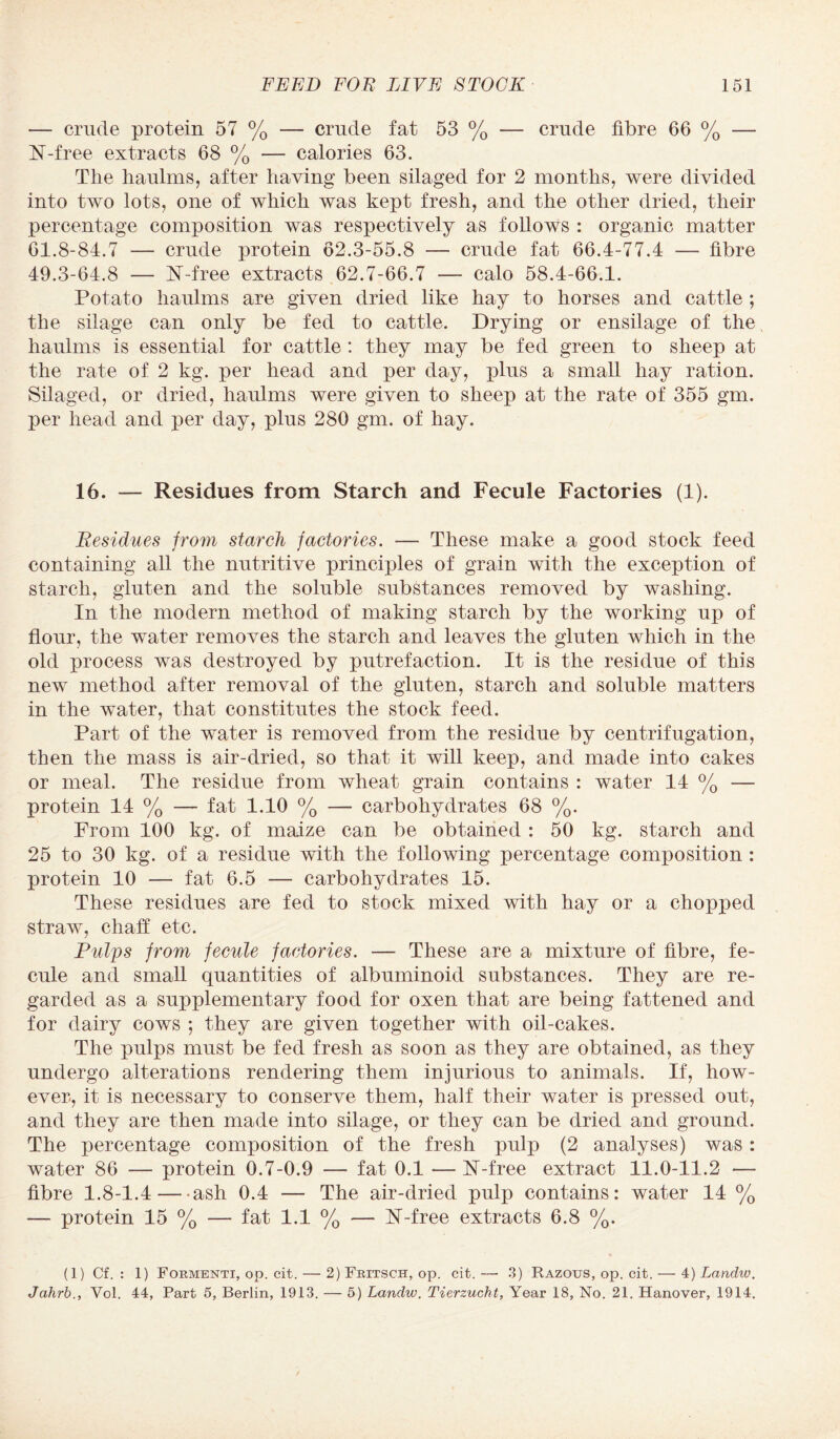 — crude protein 57 % — crude fat 53 % — crude fibre 66 % — N-free extracts 68 % — calories 63. The haulms, after having been silaged for 2 months, were divided into two lots, one of which was kept fresh, and the other dried, their percentage composition was respectively as follows : organic matter 61.8-84.7 — crude protein 62.3-55.8 — crude fat 66.4-77.4 — fibre 49.3-64.8 — N-free extracts 62.7-66.7 — calo 58.4-66.1. Potato haulms are given dried like hay to horses and cattle ; the silage can only be fed to cattle. Drying or ensilage of the haulms is essential for cattle : they may be fed green to sheep at the rate of 2 kg. per head and per day, plus a small hay ration. Silaged, or dried, haulms were given to sheep at the rate of 355 gm. per head and per day, plus 280 gm. of hay. 16. — Residues from Starch and Fecule Factories (1). Residues from starch factories. — These make a good stock feed containing all the nutritive principles of grain with the exception of starch, gluten and the soluble substances removed by washing. In the modern method of making starch by the working up of flour, the water removes the starch and leaves the gluten which in the old process was destroyed by putrefaction. It is the residue of this new method after removal of the gluten, starch and soluble matters in the water, that constitutes the stock feed. Part of the water is removed from the residue by centrifugation, then the mass is air-dried, so that it will keep, and made into cakes or meal. The residue from wheat grain contains : water 14 % — protein 14 % — fat 1.10 % — carbohydrates 68 %. From 100 kg. of maize can be obtained : 50 kg. starch and 25 to 30 kg. of a residue with the following percentage composition : protein 10 — fat 6.5 — carbohydrates 15. These residues are fed to stock mixed with hay or a chopped straw, chaff etc. Pulps from fecule factories. — These are a mixture of fibre, fe¬ cule and small quantities of albuminoid substances. They are re¬ garded as a supplementary food for oxen that are being fattened and for dairy cows *, they are given together with oil-cakes. The pulps must be fed fresh as soon as they are obtained, as they undergo alterations rendering them injurious to animals. If, how¬ ever, it is necessary to conserve them, half their water is pressed out, and they are then made into silage, or they can be dried and ground. The percentage composition of the fresh pulp (2 analyses) was : water 86 — protein 0.7-0.9 — fat 0.1 —N-free extract 11.0-11.2 — fibre 1.8-1.4-ash 0.4 — The air-dried pulp contains: water 14 % — protein 15 % — fat 1.1 % — 17-free extracts 6.8 %. (1) Cf. : 1) Formenti, op. cit. — 2) Fritsch, op. cit. —• 3) Razous, op. cit. — 4) Landw. Jahrb., Vol. 44, Part 5, Berlin, 1913. — 5) Landw. Tierzucht, Year 18, No. 21. Hanover, 1914.
