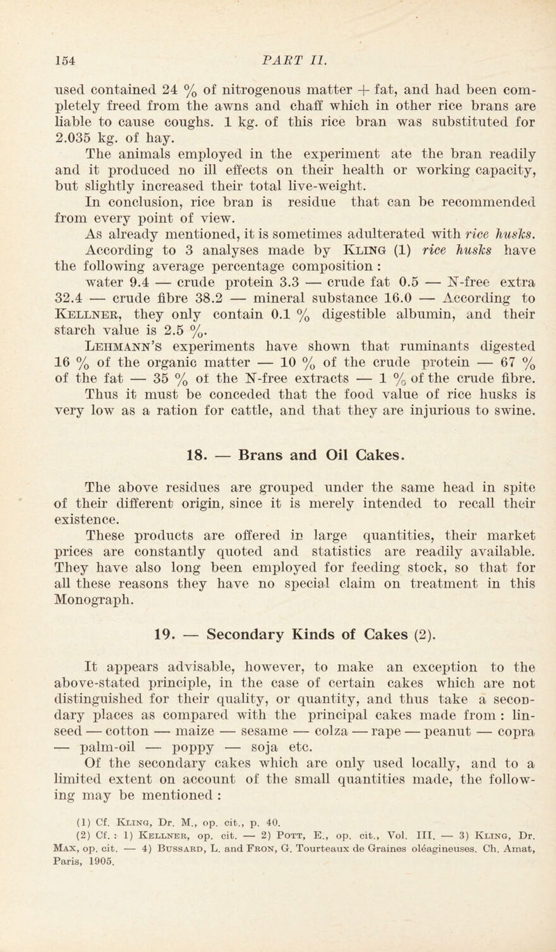 used contained 24 % of nitrogenous matter + fat, and had been com¬ pletely freed from the awns and chaff which in other rice brans are liable to cause coughs. 1 kg. of this rice bran was substituted for 2.035 kg. of hay. The animals employed in the experiment ate the bran readily and it produced no ill effects on their health or working capacity, but slightly increased their total live-weight. In conclusion, rice bran is residue that can be recommended from every point of view. As already mentioned, it is sometimes adulterated with rice husks. According to 3 analyses made by Kling (1) rice husks have the following average percentage composition : water 9.4 — crude protein 3.3 — crude fat 0.5 — K-free extra 32.4 — crude fibre 38.2 — mineral substance 16.0 — xlccording to Kellner, they only contain 0.1 % digestible albumin, and their starch value is 2.5 %. Lehmann’s experiments have shown that ruminants digested 16 % of the organic matter —■ 10 % of the crude protein — 67 % of the fat — 35 % of the K-free extracts ■— 1 % of the crude fibre. Thus it must be conceded that the food value of rice husks is very low as a ration for cattle, and that they are injurious to swine. 18. — Brans and Oil Cakes. The above residues are grouped under the same head in spite of their different origin, since it is merely intended to recall their existence. These products are offered in large quantities, their market prices are constantly quoted and statistics are readily available. They have also long been employed for feeding stock, so that for all these reasons they have no special claim on treatment in this Monograph. 19. — Secondary Kinds of Cakes (2). It appears advisable, however, to make an exception to the above-stated principle, in the case of certain cakes which are not distinguished for their quality, or quantity, and thus take a secon¬ dary places as compared with the principal cakes made from : lin¬ seed — cotton — maize — sesame — colza — rape — peanut — copra — palm-oil — poppy — soja etc. Of the secondary cakes which are only used locally, and to a limited extent on account of the small quantities made, the follow¬ ing may be mentioned : (1) Cf. Kling, Dr. M., op. cit., p. 40. (2) Cf. : 1) Kellner, op. cit. — 2) Pott, E., op. cit., Vol. HI. — 3) Kling, Dr. Max, op. cit. — 4) Bussard, L. and Fron, G. Tourteaux de Graines oleagineuses. Ch. Amat, Paris, 1905.