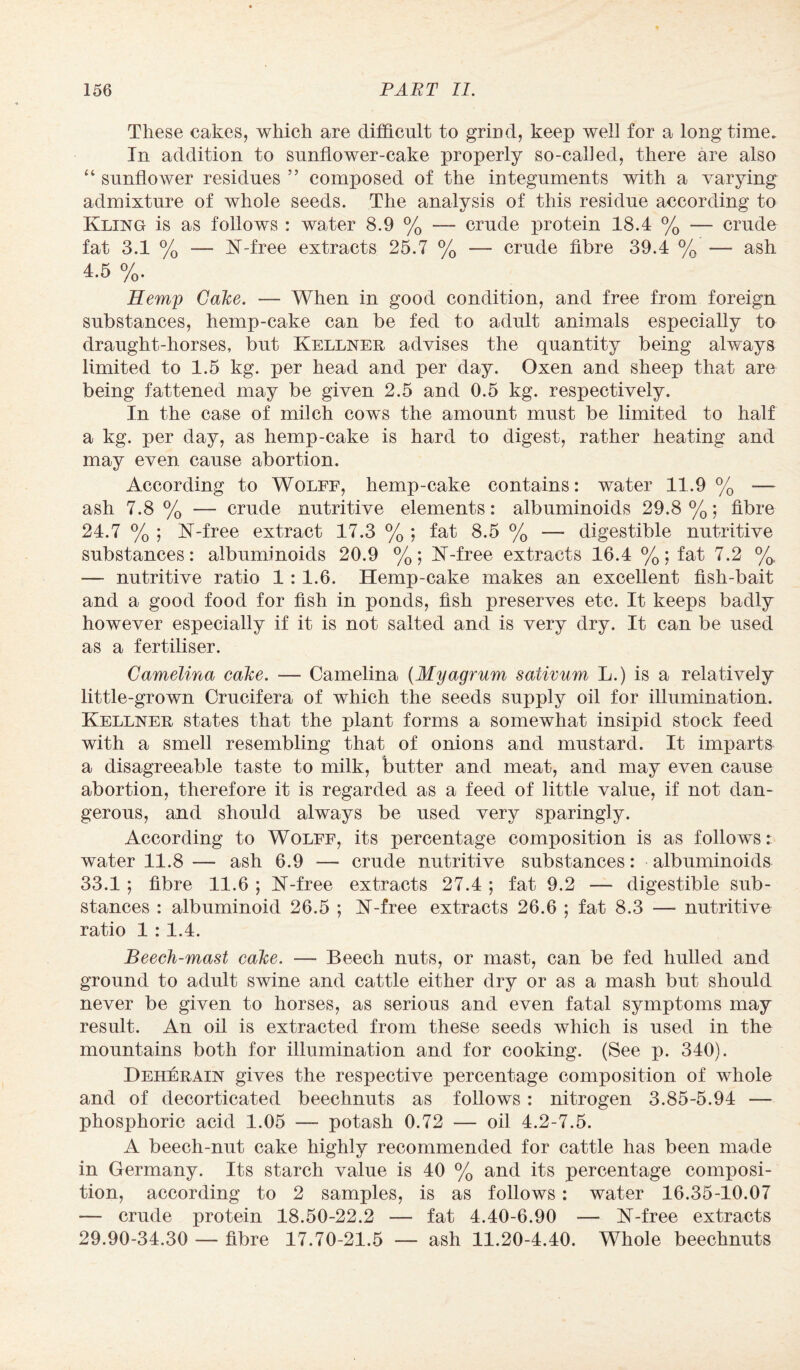 These cakes, which are difficult to grind, keep well for a long time. In addition to sunflower-cake properly so-cafled, there are also “ sunflower residues ” composed of the integuments with a varying admixture of whole seeds. The analysis of this residue according to Kling is as follows : water 8.9 % — crude protein 18.4 % — crude fat 3.1 % — K-free extracts 25.7 % — crude fibre 39.4 % —- ash 4.5 %. Hemp Cake,. — When in good condition, and free from foreign substances, hemp-cake can be fed to adult animals especially to draught-horses, but Kellner advises the quantity being always limited to 1.5 kg. per head and per day. Oxen and sheep that are being fattened may be given 2.5 and 0.5 kg. respectively. In the case of milch cows the amount must be limited to half a kg. per day, as hemp-cake is hard to digest, rather heating and may even cause abortion. According to Wolff, hemp-cake contains: water 11.9% — ash 7.8 % — crude nutritive elements: albuminoids 29.8 %; fibre 24.7 % ; K-free extract 17.3 % ; fat 8.5 % — digestible nutritive substances: albuminoids 20.9 %; K-free extracts 16.4 %; fat 7.2 %, — nutritive ratio 1: 1.6. Hemp-cake makes an excellent fish-bait and a good food for fish in ponds, fish preserves etc. It keeps badly however especially if it is not salted and is very dry. It can be used as a fertiliser. Camelina cake. — Camelina (Myagrum sativum L.) is a relatively little-grown Crucifera of which the seeds supply oil for illumination. Kellner states that the plant forms a somewhat insipid stock feed with a smell resembling that of onions and mustard. It imparts a disagreeable taste to milk, butter and meat, and may even cause abortion, therefore it is regarded as a feed of little value, if not dan¬ gerous, and should always be used very sparingly. According to Wolff, its percentage composition is as follows: water 11.8 — ash 6.9 — crude nutritive substances: albuminoids 33.1 ; fibre 11.6 ; N-free extracts 27.4 ; fat 9.2 — digestible sub¬ stances : albuminoid 26.5 ; K-free extracts 26.6 ; fat 8.3 — nutritive ratio 1 : 1.4. Beech-mast cake. — Beech nuts, or mast, can be fed hulled and ground to adult swine and cattle either dry or as a mash but should never be given to horses, as serious and even fatal symptoms may result. An oil is extracted from these seeds which is used in the mountains both for illumination and for cooking. (See p. 340). Deherain gives the respective percentage composition of whole and of decorticated beechnuts as follows: nitrogen 3.85-5.94 — phosphoric acid 1.05 — potash 0.72 — oil 4.2-7.5. A beech-nut cake highly recommended for cattle has been made in Germany. Its starch value is 40 % and its percentage composi¬ tion, according to 2 samples, is as follows: water 16.35-10.07 — crude protein 18.50-22.2 — fat 4.40-6.90 -— N-free extracts 29.90-34.30 — fibre 17.70-21.5 — ash 11.20-4.40. Whole beechnuts