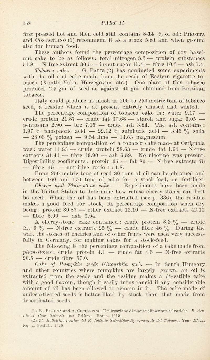 first pressed hot and then cold still contains 8-14 % of oil: Pirotta and Costantino (1) recommend it as a stock feed and when ground also for human food. These authors found the percentage composition of dry hazel¬ nut cake to be as follows: total nitrogen 8.3 — protein substances 51.8 — X-free extract 30.5 —invert sugar 15.4 — fibre 10.3 — ash 7.4. Tobacco cake. — G. Paris (2) has conducted some experiments with the oil and cake made from the seeds of Eastern cigarette to¬ bacco (Xanthi-Yaka, Herzegovina etc.). One plant of this tobacco produces 2.5 gm. of seed as against 40 gm. obtained from Brazilian tobacco. Italy could produce as much as 200 to 250 metric tons of tobacco seed, a residue which is at present entirely unused and wasted. The percentage composition of tobacco cake is : water 9.17 — crude protein 21.87 — crude fat 37.68 — starch and sugar 6.05 — pentosans 2.90 — bre 7.15 — crude ash 3.84. The ash contains : 1.97 % phosphoric acid — 22.12 % sulphuric acid — 3.45 % soda — 28.05 % potash — 9.54 lime — 14.63 magnesium. The percentage composition of a tobacco cake made at Cerignola was : water 11.83 — crude protein 28.63 — crude fat 1.64 — X-free extracts 31.41 — fibre 19.90 — ash 6.59. Xo nicotine was present. Digestibility coefficients : protein 65 — fat 80 — X-free extracts 75 — fibre 45 — nutritive ratio 1 : 1.8. From 250 metric tons of seed 80 tons of oil can be obtained and between 160 and 170 tons of cake for a stock-feed, or fertiliser. Cherry and Plum-stone cake. — Experiments have been made in the United States to determine how refuse cherry-stones can best be used. When the oil has been extracted (see p. 336), the residue makes a good feed for stock, its percentage composition when dry being : protein 30.87 — ether extract 13.10 — X-free extracts 42.13 — fibre 8.90 — ash 3.94. A cherry-stone cake contained : crude protein 8.3 % — crude fat 6 % — X-free extracts 25 % — crude fibre 46 %. During the war, the stones of cherries and of other fruits were used very success¬ fully in Germany, for making cakes for a stock-feed. The following is the percentage composition of a cake made from plum-stones : crude protein 4.1 — crude fat 4.5 — X-free extracts 20.5 — crude fibre 57.0. Cake of Pumpkin seeds {Cucurhita sp.). — In South Hungary and other countries where pumpkins are largely grown, an oil is extracted from the seeds and the residue makes a digestible cake with a good flavour, though it easily turns rancid if any considerable amount of oil has been allowed to remain in it. The cake made of undecorticated seeds is better liked by stock than that made from decorticated seeds. (1) R. .Pirotta and A. Costantino. Utilizzazione di piante alimentari selvatiche. R. Acc. Lincei. Com. Scientif. per VAlim. Rome, 1919. (2) Cf. Bollettino tecnico del R. Istituto Scientifico-Sperimentale del Tobacco, Year XVII, No. 1, Scafati, 1920.