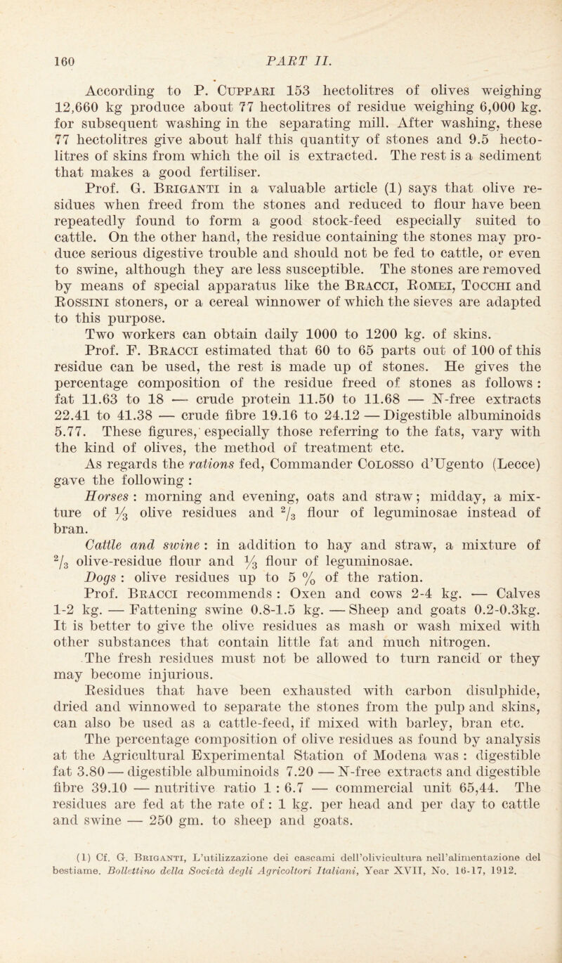 According to P. Cuppari 153 hectolitres of olives weighing 12,660 kg produce about 77 hectolitres of residue weighing 6,000 kg. for subsequent washing in the separating mill. After washing, these 77 hectolitres give about half this quantity of stones and 9.5 hecto¬ litres of skins from which the oil is extracted. The rest is a sediment that makes a good fertiliser. Prof. G. Briganti in a valuable article (1) says that olive re¬ sidues when freed from the stones and reduced to flour have been repeatedly found to form a good stock-feed especially suited to cattle. On the other hand, the residue containing the stones may pro¬ duce serious digestive trouble and should not be fed to cattle, or even to swine, although they are less susceptible. The stones are removed by means of special apparatus like the Bracci, Bomei, Tocchi and Bossini stoners, or a cereal winnower of which the sieves are adapted to this purpose. Two workers can obtain daily 1000 to 1200 kg. of skins. Prof. F. Bracci estimated that 60 to 65 parts out of 100 of this residue can be used, the rest is made up of stones. He gives the percentage composition of the residue freed of stones as follows : fat 11.63 to 18 — crude protein 11.50 to 11.68 — N-free extracts 22.41 to 41.38 — crude fibre 19.16 to 24.12 —Digestible albuminoids 5.77. These figures,-especially those referring to the fats, vary with the kind of olives, the method of treatment etc. As regards the rations fed, Commander Colosso d’Ugento (Lecce) gave the following : Horses : morning and evening, oats and straw; midday, a mix¬ ture of y3 olive residues and 2/3 flour of leguminosae instead of bran. Cattle and swine : in addition to hay and straw, a mixture of 2/3 olive-residue flour and y3 flour of leguminosae. Hogs : olive residues up to 5 % of the ration. Prof. Bracci recommends : Oxen and cows 2-4 kg. •— Calves 1-2 kg. — Fattening swine 0.8-1.5 kg. — Sheep and goats 0.2-0.3kg. It is better to give the olive residues as mash or wash mixed with other substances that contain little fat and much nitrogen. The fresh residues must not be allowed to turn rancid or they may become injurious. Besidues that have been exhausted with carbon disulphide, dried and winnowed to separate the stones from the pulp and skins, can also be used as a cattle-feed, if mixed with barley, bran etc. The percentage composition of olive residues as found by analysis at the Agricultural Experimental Station of Modena was : digestible fat 3.80 — digestible albuminoids 7.20 —N-free extracts and digestible fibre 39.10 — nutritive ratio 1 : 6.7 — commercial unit 65,44. The residues are fed at the rate of: 1 kg. per head and per day to cattle and swine — 250 gm. to sheep and goats. (1) Cf. G. Briganti, L’utilizzazione dei cascami deH’olivicultura neiralimentazione del bestiame. Bollettino della Societa degli Agricoltori Italiani, Year XVII, No. 16-17, 1912.