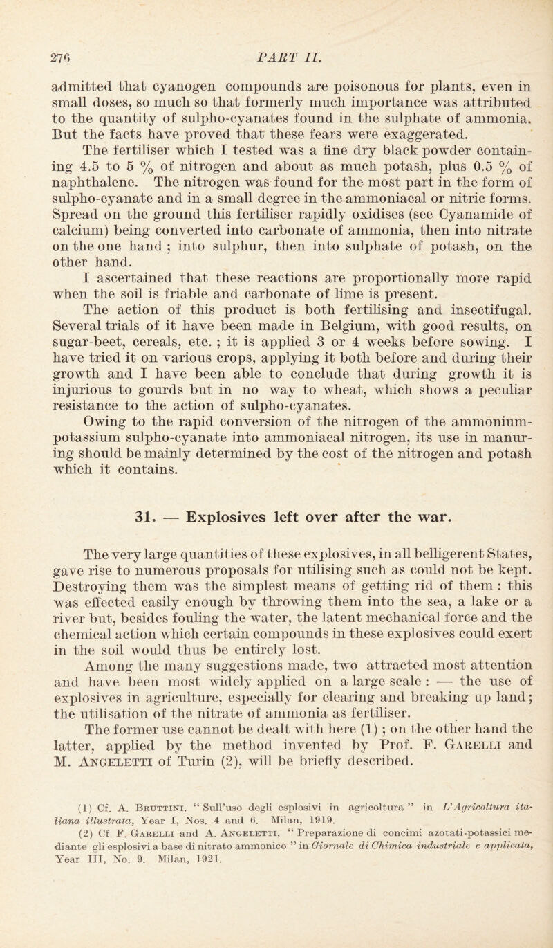 admitted that cyanogen compounds are poisonous for plants, even in small doses, so much so that formerly much importance was attributed to the quantity of sulpho-cyanates found in the sulphate of ammonia. But the facts have proved that these fears were exaggerated. The fertiliser which I tested was a fine dry black powder contain¬ ing 4.5 to 5 % of nitrogen and about as much potash, plus 0.5 % of naphthalene. The nitrogen was found for the most part in the form of sulpho-cyanate and in a small degree in the ammoniacal or nitric forms. Spread on the ground this fertiliser rapidly oxidises (see Cyanamide of calcium) being converted into carbonate of ammonia, then into nitrate on the one hand ; into sulphur, then into sulphate of potash, on the other hand. I ascertained that these reactions are proportionally more rapid when the soil is friable and carbonate of lime is present. The action of this product is both fertilising and insectifugal. Several trials of it have been made in Belgium, with good results, on sugar-beet, cereals, etc. ; it is applied 3 or 4 weeks before sowing. I have tried it on various crops, applying it both before and during their growth and I have been able to conclude that during growth it is injurious to gourds but in no way to wheat, which shows a peculiar resistance to the action of sulpho-cyanates. Owing to the rapid conversion of the nitrogen of the ammonium- potassium sulpho-cyanate into ammoniacal nitrogen, its use in manur¬ ing should be mainly determined by the cost of the nitrogen and potash which it contains. 31. — Explosives left over after the war. The very large quantities of these explosives, in all belligerent States, gave rise to numerous proposals for utilising such as could not be kept. Destroying them was the simplest means of getting rid of them : this was effected easily enough by throwing them into the sea, a lake or a river but, besides fouling the water, the latent mechanical force and the chemical action which certain compounds in these explosives could exert in the soil would thus be entirely lost. Among the many suggestions made, two attracted most attention and have been most widely applied on a large scale : — the use of explosives in agriculture, especially for clearing and breaking up land; the utilisation of the nitrate of ammonia as fertiliser. The former use cannot be dealt with here (1) ; on the other hand the latter, applied by the method invented by Prof. F. Garelli and M. Angeletti of Turin (2), will be briefly described. (1) Cf. A. Brtjttini, “ Sull’uso degli esplosivi in agricoltura ” in VAgricoltura ita- liana illustrata, Year I, Nos. 4 and 6. Milan, 1919. (2) Cf. F. Garelli and A. Angeletti, “ Preparazione di concimi azotati-potassici me¬ diant© gli esplosivi a base di nitrato ammonico ” in Giornale di Chimica industrial e applicata, Year III, No. 9. Milan, 1921.