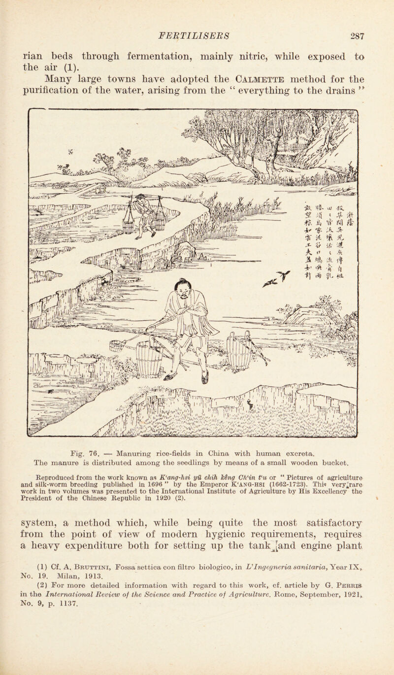 rian beds through fermentation, mainly nitric, while exposed to the air (1). Many large towns have adopted the Calmette method for the purification of the water, arising from the “ everything to the drains Fig. 76. — Manuring rice-fields in China with human excreta. The manure is distributed among the seedlings by means of a small wooden bucket. Reproduced from the work known as K‘cmg-hsi yii chih Iceng Ch‘in Vu or “ Pictures of agriculture and silk-worm breeding published in 1696 ” by the Emperor K‘Ang-hsi (1662-1723). This very^rare work in two volumes was presented to the International Institute of Agriculture by His Excellency the President of the Chinese Republic in 1920 (2). system, a method which, while being quite the most satisfactory from the point of view of modern hygienic requirements, requires a heavy expenditure both for setting up the tankjkand engine plant (1) Cf. A. Bruttini, Fossa settica con filtro biologico,in L’’Ingegneria sanitaria, Year IX, No. 19. Milan, 1913. (2) For more detailed information with regard to this work, cf. article by G. Perris in the International Review of the Science and Practice of Agriculture. Rome, September, 1921, No. 9, p. 1137.