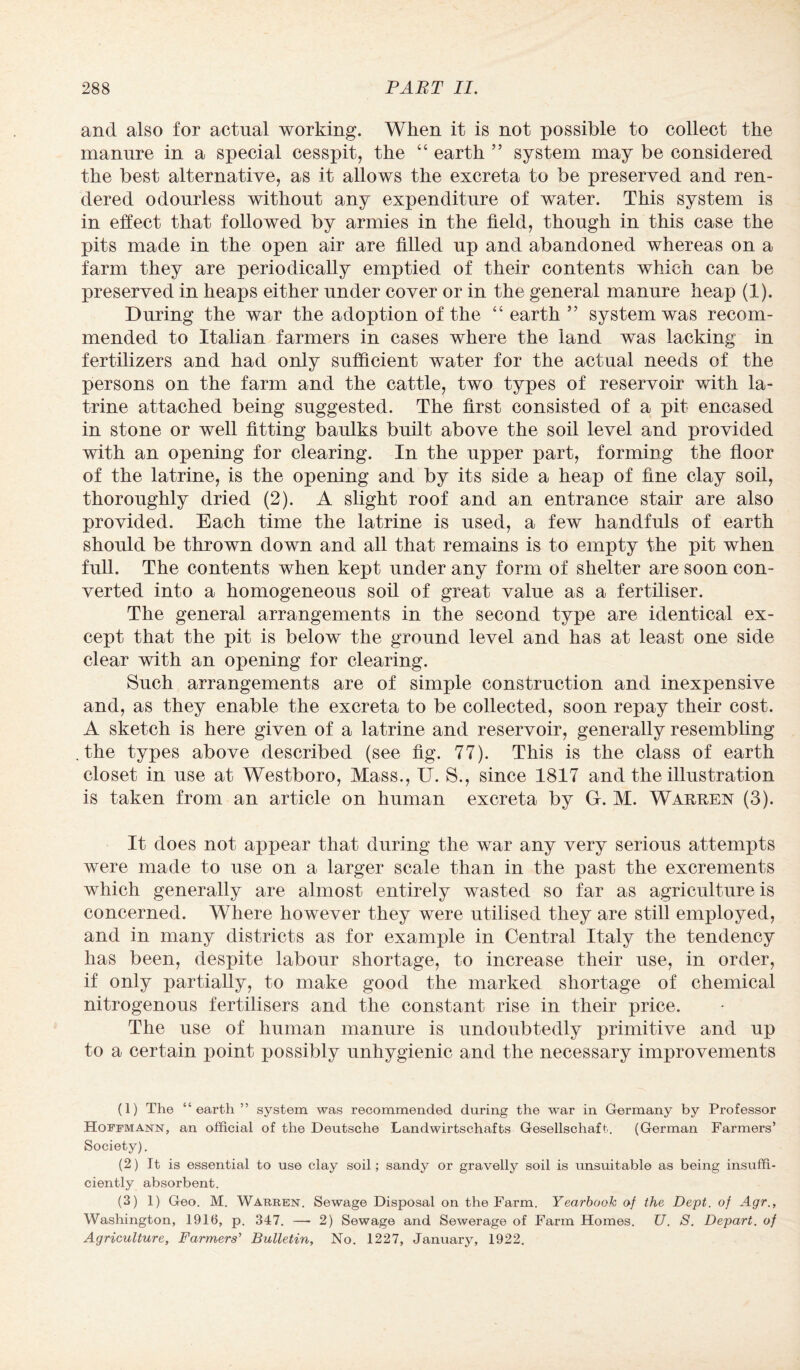 and also for actual working. When it is not possible to collect the manure in a special cesspit, the “ earth ” system may be considered the best alternative, as it allows the excreta to be preserved and ren¬ dered odourless without any expenditure of water. This system is in effect that followed by armies in the field, though in this case the pits made in the open air are filled up and abandoned whereas on a farm they are periodically emptied of their contents which can be preserved in heaps either under cover or in the general manure heap (1). During the war the adoption of the “earth” system was recom¬ mended to Italian farmers in cases where the land was lacking in fertilizers and had only sufficient water for the actual needs of the persons on the farm and the cattle, two types of reservoir with la¬ trine attached being suggested. The first consisted of a pit encased in stone or well fitting baulks built above the soil level and provided with an opening for clearing. In the upper part, forming the floor of the latrine, is the opening and by its side a heap of fine clay soil, thoroughly dried (2). A slight roof and an entrance stair are also provided. Each time the latrine is used, a few handfuls of earth should be thrown down and all that remains is to empty the pit when full. The contents when kept under any form of shelter are soon con¬ verted into a homogeneous soil of great value as a fertiliser. The general arrangements in the second type are identical ex¬ cept that the pit is below the ground level and has at least one side clear with an opening for clearing. Such arrangements are of simple construction and inexpensive and, as they enable the excreta to be collected, soon repay their cost. A sketch is here given of a latrine and reservoir, generally resembling .the types above described (see fig. 77). This is the class of earth closet in use at Westboro, Mass., U. S., since 1817 and the illustration is taken from an article on human excreta by G. M. Warren (3). It does not appear that during the war any very serious attempts were made to use on a larger scale than in the past the excrements which generally are almost entirely wasted so far as agriculture is concerned. Where however they were utilised they are still employed, and in many districts as for example in Central Italy the tendency has been, despite labour shortage, to increase their use, in order, if only partially, to make good the marked shortage of chemical nitrogenous fertilisers and the constant rise in their price. The use of human manure is undoubtedly primitive and up to a certain point possibly unhygienic and the necessary improvements (1) The “earth ” system was recommended during the war in Germany by Professor Hoffmann, an official of the Deutsche Landwirtschafts Gesellschaft. (German Farmers’ Society). (2) It is essential to use clay soil; sandy or gravelly soil is unsuitable as being insuffi¬ ciently absorbent. (3) 1) Geo. M. Warren. Sewage Disposal on the Farm. Yearbook of the Dept, of Agr., Washington, 1916, p. 347. —- 2) Sewage and Sewerage of Farm Homes. U. S. Depart, of Agriculture, Farmers'1 2 3 Bulletin, No. 1227, January, 1922.