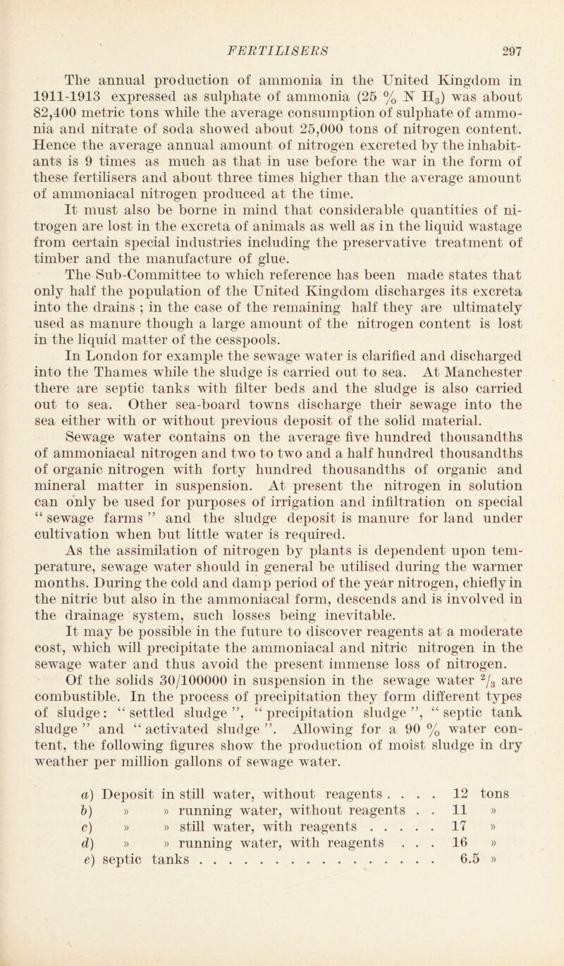 The annual production of ammonia in the United Kingdom in 1911-1913 expressed as sulphate of ammonia (25 % K H3) was about 82,400 metric tons while the average consumption of sulphate of ammo¬ nia and nitrate of soda showed about 25,000 tons of nitrogen content. Hence the average annual amount of nitrogen excreted by the inhabit¬ ants is 9 times as much as that in use before the war in the form of these fertilisers and about three times higher than the average amount of ammoniacal nitrogen produced at the time. It must also be borne in mind that considerable quantities of ni¬ trogen are lost in the excreta of animals as well as in the liquid wastage from certain sx>ecial industries including the preservative treatment of timber and the manufacture of glue. The Sub-Committee to which reference has been made states that only half the population of the United Kingdom discharges its excreta into the drains ; in the case of the remaining half they are ultimately used as manure though a large amount of the nitrogen content is lost in the liquid matter of the cesspools. In London for example the sewage water is clarified and discharged into the Thames while the sludge is carried out to sea. At Manchester there are septic tanks with filter beds and the sludge is also carried out to sea. Other sea-board towns discharge their sewage into the sea either with or without previous deposit of the solid material. Sewage water contains on the average five hundred thousandths of ammoniacal nitrogen and two to two and a half hundred thousandths of organic nitrogen with forty hundred thousandths of organic and mineral matter in suspension. At present the nitrogen in solution can only be used for purposes of irrigation and infiltration on special “ sewage farms ” and the sludge deposit is manure for land under cultivation when but little water is required. As the assimilation of nitrogen by plants is dependent upon tem¬ perature, sewage water should in general be utilised during the warmer months. During the cold and damp period of the year nitrogen, chiefly in the nitric but also in the ammoniacal form, descends and is involved in the drainage system, such losses being inevitable. It may be possible in the future to discover reagents at a moderate cost, which will precipitate the ammoniacal and nitric nitrogen in the sewage water and thus avoid the present immense loss of nitrogen. Of the solids 30/100000 in suspension in the sewage water 2/3 are combustible. In the process of precipitation they form different types of sludge: “settled sludge”, “ precipitation sludge”, “septic tank sludge ” and “ activated sludge ”. Allowing for a 90 % water con¬ tent, the following figures show the production of moist sludge in dry weather per million gallons of sewage water. a) Deposit in still water, without reagents . . . . b) » » running water, without reagents . , c) » » still water, with reagents. d) » » running water, with reagents . . . e) septic tanks. 12 tons 11 » 17 » 16 » 6.5 »