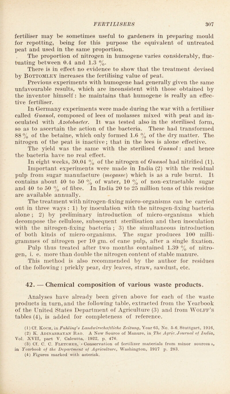 fertiliser may be sometimes useful to gardeners in preparing mould for repotting, being for this purpose the equivalent of untreated peat and used in the same proportion. , The proportion of nitrogen in humogene varies considerably, fluc¬ tuating between 0.4 and 1.3 %. There is in effect no evidence to show that the treatment devised by Bottomley increases the fertilising value of peat. Previous experiments with humogene had generally given the same unfavourable results, which are inconsistent with those obtained by the inventor himself : he maintains that humogene is really an effec¬ tive fertiliser. In Germany experiments were made during the war with a fertiliser called Guanol, composed of lees of molasses mixed with peat and in¬ oculated with Azotobacter. It was tested also in the sterilised form, so as to ascertain the action of the bacteria. These had transformed 88 % of the betaine, which only formed 1.6 % of the dry matter. The nitrogen of the peat is inactive; that in the lees is alone effective. The yield was the same with the sterilised Guanol: and hence the bacteria have no real effect. In eight weeks, 30.04 % of the nitrogen of Guanol had nitrified (1). Important experiments were made in India (2) with the residual pulp from sugar manufacture (megasse) which is as a rule burnt. It contains about 40 to 50 % of water, 10 % of non-extractable sugar and 40 to 50 % of fibre. In India 20 to 25 million tons of this residue are available annually. The treatment with nitrogen-fixing micro-organisms can be carried out in three ways : 1) by inoculation with the nitrogen-fixing bacteria alone; 2) by preliminary introduction of micro-organisms which decompose the cellulose, subsequent sterilisation and then inoculation with the nitrogen-fixing bacteria ; 3) the simultaneous introduction of both kinds of micro-organisms. The sugar produces 100 milli¬ grammes of nitrogen per 10 gm. of cane pulp, after a single fixation. Pulp thus treated after two months contained 1.39 % of nitro¬ gen, i. e. more than double the nitrogen content of stable manure. This method is also recommended by the author for residues of the following : prickly pear, dry leaves, straw, sawdust, etc. 42. — Chemical composition of various waste products. Analyses have already been given above for each of the waste products in turn, and the following table, extracted from the Yearbook of the United States Department of Agriculture (3) and from Wolff’s tables (4), is added for completeness of reference. (1) Cf. Koch, in Fuhling's Landwirschaftliche Zeitung, Year 65, No. 5-6. Stuttgart, 1916. (2) K. Adinaeeayan Rao. A New Source of Manure, in The Agric. Journal of India, Vol. XVII, part V. Calcutta, 1922, p. 476. (3) Cf. C. C. Fletcheb, ((Conservation of fertilizer materials from minor sources)), in Yearbook of the Department of Agriculture, Washington, 1917 p. 283. (4) Figures marked with asterisk.