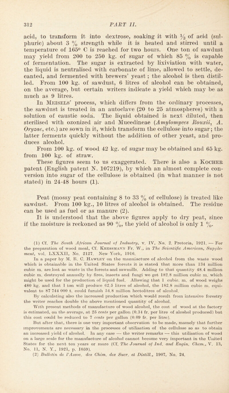 acid, to transform it into dextrose, soaking it with y3 of acid (sul¬ phuric) about 3 % strength while it is heated and stirred until a temperature of 165° C is reached for two hours. One ton of sawdust may yield from 200 to 250 kg. of sugar of which 85 % is capable of fermentation. The sugar is extracted by lixiviation with water, the liquid is neutralised with carbonate of lime, allowed to settle, de¬ canted, and fermented with brewers’ yeast: the alcohol is then distil¬ led. From 100 kg. of sawdust, 6 litres of alcohol can be obtained, on the average, but certain writers indicate a yield which may be as much as 9 litres. In Meisels’ process, which differs from the ordinary processes, the sawdust is treated in an autoclave (20 to 25 atmospheres) with a solution of caustic soda. The liquid obtained is next diluted, then sterilised with ozonized air and Mucedineae (Amylomyces Rouxii, A. Oryzae, etc.) are sown in it, which transform the cellulose into sugar; the latter ferments quickly without the addition of other yeast, and pro¬ duces alcohol. From 100 kg. of wood 42 kg. of sugar may be obtained and 65 kg. from 100 kg. of straw. These figures seem to us exaggerated. There is also a Kocher patent (English patent H. 107219), by which an almost complete con¬ version into sugar of the cellulose is obtained (in what manner is not stated) in 24-48 hours (1). Peat (mossy peat containing 8 to 33 % of cellulose) is treated like sawdust. From 100 kg., 10 litres of alcohol is obtained. The residue can be used as fuel or as manure (2). It is understood that the above figures apply to dry peat, since if the moisture is reckoned as 90 %, the yield of alcohol is only 1 %. (1) Cf. The South African Journal of Industry, v. IV, No. 2. Pretoria, 1921. — For the preparation of wood meal, Cf. Kressmann Fr. W., in The Scientific American, Supple¬ ment, vol. LXXXII, No. 2127. New York, 1916. In a paper by M. R. C. Hawley on the manufacture of alcohol from the waste wood which is obtainable in the United States forests it is stated that more than 134 million cubic m. are lost as waste in the forests and sawmills. Adding to that quantity 48.4 million cubic m. destroyed annually by fires, insects and fungi we get 182.8 million cubic m. which might be used for the production of liquid fuel. Allowing that 1 cubic, m. of wood weighs 480 kg. and that 1 ton will produce 62.5 litres of alcohol, the 182.8 million cubic m. equi¬ valent to 87 744 000 t. could furnish 54.8 million hectolitres of alcohol. By calculating also the increased production which would result from intensive forestry the writer reaches double the above mentioned quantity of alcohol. With present methods of manufacture of wood alcohol, the cost of wood at the factory is estimated, on the average, at 25 cents per gallon (0.34 fr. per litre of alcohol produced) but this cost could be reduced to 7 cents per gallon (0.09 fr. per litre). But after that, there is one very important observation to be made, mamely that further improvements are necessary in the processes of utilisation of the cellulose so as to obtain an increased yield of alcohol. In any case — the writer remarks — this utilisation of wood on a large scale for the manufacture of alcohol cannot become very important in the United States for the next ten years or more (Cf. The Journal of Ind. and Engin. Ghent., V. 13, No. 11, N. Y., 1921, p. 1059). (2) Bulletin de VAssoc, des Chim. des Suer, et Distill., 1907, No. 24.