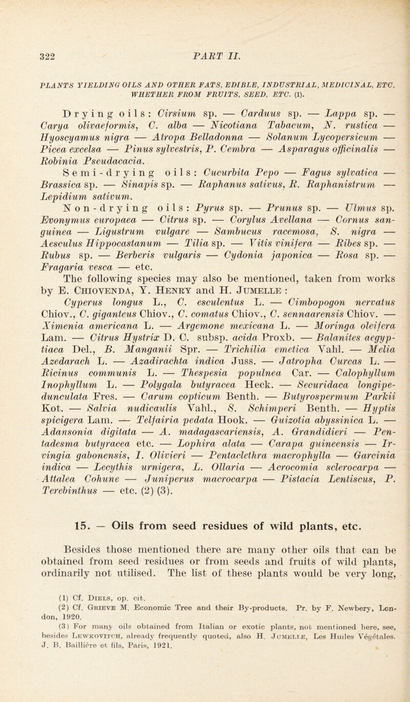 PLANTS YIELDING OILS AND OTHER FATS, EDIBLE, INDUSTRIAL, MEDICINAL, ETC. WHETHER FROM FRUITS, SEED, ETC. (1). Drying oils: Cirsium sp. — Carduus sp. — Lappa sp. — Carya olivaeformis, C. alba — Nicotiana Tabacum, N. rustica — Hyoscyamus nigra — Atropa Belladonna — Solanum Lycopersicum — Picea excels a — Finns sylvestris, P. Cernbra — Asparagus officinalis —- jRobinia Pseudacacia. Semi-drying oils: Cucurbita Pepo — Fagus sylvatica — Brassica sp. — SInapis sp. — Raphanus sativus, R. Raphanistrum — Lepidium sativum. Non-drying oils: Pyrus sp. — Prunus sp. — Ulmus sp. Evonymus europaea — Citrus sp. — Corylus Avellana — Cornus san- guinea — Ligustrum vulgare — Sambucus racemosa, S. nigra — Aesculus Hippocastanum — Tilia sp. — Vitis vinifera — Ribes sp. — Rubus sp. — Berberis vulgaris — Cydonia japonica — Rosa sp. — Fragaria vesca — etc. The following species may also be mentioned, taken from works by E. Chiovenda, Y. Henry and H. Jumelle : Cyperus longus L., C. esculentus L. — Cimbopogon nervatus Chiov., C. giganteus Chiov., C. comatus Chiov., C. sennaarensis Chiov. — Ximenia americana L. — Argemone mexicana L. — Moringa oleifera Lam. — Citrus Hystrix D. 0. subsp. acida Proxb. — Balanites aegyp- tiaca Del., B. Manganii Spr. -— Trichilia emetica Vahl. — Melia Azedarach L. — Azadirachta indica Juss. — Jatropha Curcas L. — Ricinus communis L. — Thespesia populnea Car. — CalopJiyllum Inophyttum L. — Polygala butyracea Heck. — Securidaca longipe- dunculata Fres. — Carum copticum Benth. — Butyrospermum Parlcii Kot. — Salvia nudicaulis Vahl., S. Schimperi Benth. — Hyptis spicigera Lam. — Telfairia pedata Hook. — Guizotia abyssinica L. — Adansonia digitata — A. madagascariensis, A. Grandidieri — Pen- tadesma butyracea etc. — Lophira alata — Carapa guineensis — Ir- vingia gabonensis, I. Olivieri — Pentaclethra macrophylla — Garcinia indica — Lecythis urnigera, L. Ollaria — Acrocomia sclerocarpa — Attalea Cohune — Juniperus macrocarpa — Pistacia Lentiscus, P. Terebinthus — etc. (2) (3). 15. — Oils from seed residues of wild plants, etc. Besides those mentioned there are many other oils that can be obtained from seed residues or from seeds and fruits of wild plants, ordinarily not utilised. The list of these plants would be very long, (1) Cf. Diels, op. cit. (2) Cf. Grieve M. Economic Tree and their By-products. Pr. by F. Newbery, Lon¬ don, 1920. (3) For manj oils obtained from Italian or exotic plants, not mentioned here, see, besides Lewkovitch, already frequently quoted, also H. Jumelt.e, Les Huiles Vegetales. J. B. Bailliere et fils, Paris, 1921.