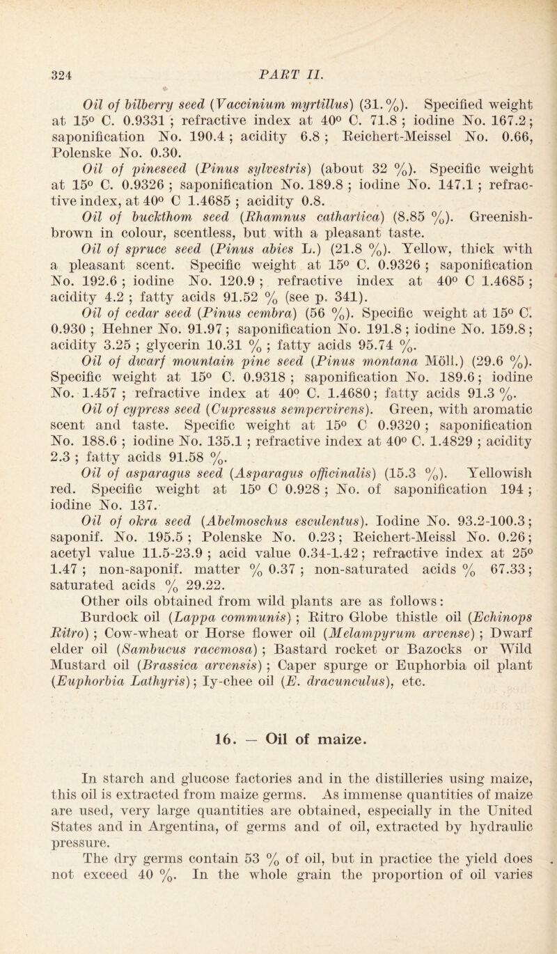 Oil of bilberry seed (Vaccinium myrtillus) (31.%). Specified weight at 15° C. 0.9331 ; refractive index at 40° C. 71.8 ; iodine No. 167.2; saponification No. 190.4 ; acidity 6.8 ; Reichert-Meissel No. 0.66, Polenske No. 0.30. Oil of pineseed {Pinus sylvestris) (about 32 %). Specific weight at 15° C. 0.9326 ; saponification No. 189.8 ; iodine No. 147.1 ; refrac¬ tive index, at 40° O 1.4685 ; acidity 0.8. Oil of buckthorn seed (Rhamnus cathartica) (8.85 %). Greenish- brown in colour, scentless, but with a pleasant taste. Oil of spruce seed (Finns abies L.) (21.8 %). Yellow, thick with a pleasant scent. Specific weight at 15° C. 0.9326 ; saponification No. 192.6 ; iodine No. 120.9 ; refractive index at 40° C 1.4685 ; acidity 4.2 ; fatty acids 91.52 % (see p, 341). Oil of cedar seed (.Pinus cernbra) (56 %). Specific weight at 15° C. 0.930 ; Hehner No. 91.97; saponification No. 191.8; iodine No. 159.8; acidity 3.25 ; glycerin 10.31 % ; fatty acids 95.74 %. Oil of dwarf mountain pine seed (Pinus Montana Moll.) (29.6 %). Specific weight at 15° C. 0.9318 ; saponification No. 189.6; iodine No. 1.457 ; refractive index at 40° C. 1.4680; fatty acids 91.3 %. Oil of cypress seed (Cupressus semper virens). Green, with aromatic scent and taste. Specific weight at 15° C 0.9320; saponification No. 188.6 ; iodine No. 135.1 ; refractive index at 40° C. 1.4829 ; acidity 2.3 ; fatty acids 91.58 %. Oil of asparagus seed (Asparagus officinalis) (15.3 %). Yellowish red. Specific weight at 15° C 0.928 ; No. of saponification 194 ; iodine No. 137. Oil of okra seed (Abelmoschus esculentus). Iodine No. 93.2-100.3; saponif. No. 195.5; Polenske No. 0.23; Reichert-Meissl No. 0.26; acetyl value 11.5-23.9 ; acid value 0.34-1.42; refractive index at 25° 1.47 ; non-saponif. matter % 0.37 ; non-saturated acids % 67.33; saturated acids % 29.22. Other oils obtained from wild plants are as follows: Burdock oil (Lappa communis) ; Ritro Globe thistle oil (Echinops Ritro) ; Cow-wheat or Horse flower oil (Melampyrum arvense) ; Dwarf elder oil (Sambucus racemosa) ; Bastard rocket or Bazocks or Wild Mustard oil (Brassica arvensis) ; Caper spurge or Euphorbia oil plant (Euphorbia Lathyris); Iy-chee oil (E. dracunculus), etc. 16. — Oil of maize. In starch and glucose factories and in the distilleries using maize, this oil is extracted from maize germs. As immense quantities of maize are used, very large quantities are obtained, especially in the United States and in Argentina, of germs and of oil, extracted by hydraulic pressure. The dry germs contain 53 % of oil, but in practice the yield does not exceed 40 %. In the whole grain the proportion of oil varies